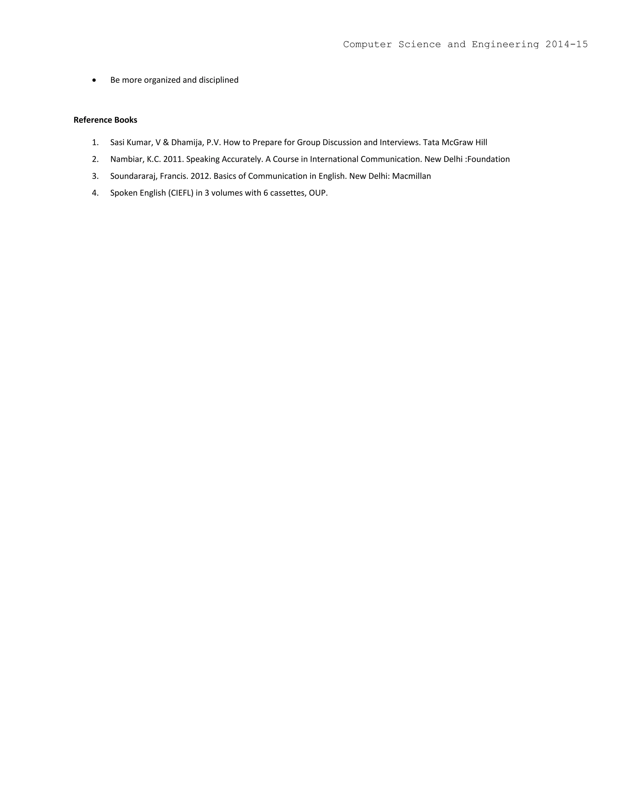  Be more organized and disciplined
Reference Books
1. Sasi Kumar, V & Dhamija, P.V. How to Prepare for Group Discussion and Interviews. Tata McGraw Hill
2. Nambiar, K.C. 2011. Speaking Accurately. A Course in International Communication. New Delhi :Foundation
3. Soundararaj, Francis. 2012. Basics of Communication in English. New Delhi: Macmillan
4. Spoken English (CIEFL) in 3 volumes with 6 cassettes, OUP.
Computer Science and Engineering 2014-15
 