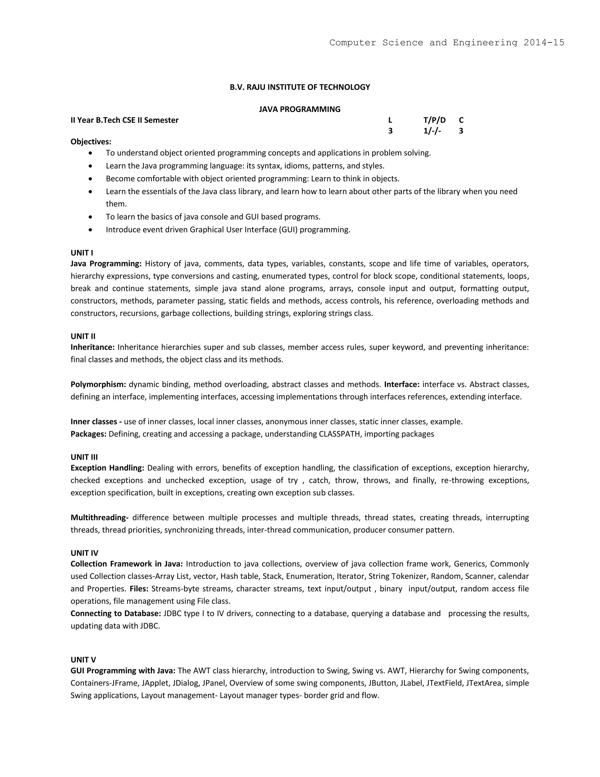 B.V. RAJU INSTITUTE OF TECHNOLOGY
JAVA PROGRAMMING
II Year B.Tech CSE II Semester L T/P/D C
3 1/-/- 3
Objectives:
 To understand object oriented programming concepts and applications in problem solving.
 Learn the Java programming language: its syntax, idioms, patterns, and styles.
 Become comfortable with object oriented programming: Learn to think in objects.
 Learn the essentials of the Java class library, and learn how to learn about other parts of the library when you need
them.
 To learn the basics of java console and GUI based programs.
 Introduce event driven Graphical User Interface (GUI) programming.
UNIT I
Java Programming: History of java, comments, data types, variables, constants, scope and life time of variables, operators,
hierarchy expressions, type conversions and casting, enumerated types, control for block scope, conditional statements, loops,
break and continue statements, simple java stand alone programs, arrays, console input and output, formatting output,
constructors, methods, parameter passing, static fields and methods, access controls, his reference, overloading methods and
constructors, recursions, garbage collections, building strings, exploring strings class.
UNIT II
Inheritance: Inheritance hierarchies super and sub classes, member access rules, super keyword, and preventing inheritance:
final classes and methods, the object class and its methods.
Polymorphism: dynamic binding, method overloading, abstract classes and methods. Interface: interface vs. Abstract classes,
defining an interface, implementing interfaces, accessing implementations through interfaces references, extending interface.
Inner classes - use of inner classes, local inner classes, anonymous inner classes, static inner classes, example.
Packages: Defining, creating and accessing a package, understanding CLASSPATH, importing packages
UNIT III
Exception Handling: Dealing with errors, benefits of exception handling, the classification of exceptions, exception hierarchy,
checked exceptions and unchecked exception, usage of try , catch, throw, throws, and finally, re-throwing exceptions,
exception specification, built in exceptions, creating own exception sub classes.
Multithreading- difference between multiple processes and multiple threads, thread states, creating threads, interrupting
threads, thread priorities, synchronizing threads, inter-thread communication, producer consumer pattern.
UNIT IV
Collection Framework in Java: Introduction to java collections, overview of java collection frame work, Generics, Commonly
used Collection classes-Array List, vector, Hash table, Stack, Enumeration, Iterator, String Tokenizer, Random, Scanner, calendar
and Properties. Files: Streams-byte streams, character streams, text input/output , binary input/output, random access file
operations, file management using File class.
Connecting to Database: JDBC type I to IV drivers, connecting to a database, querying a database and processing the results,
updating data with JDBC.
UNIT V
GUI Programming with Java: The AWT class hierarchy, introduction to Swing, Swing vs. AWT, Hierarchy for Swing components,
Containers-JFrame, JApplet, JDialog, JPanel, Overview of some swing components, JButton, JLabel, JTextField, JTextArea, simple
Swing applications, Layout management- Layout manager types- border grid and flow.
Computer Science and Engineering 2014-15
 