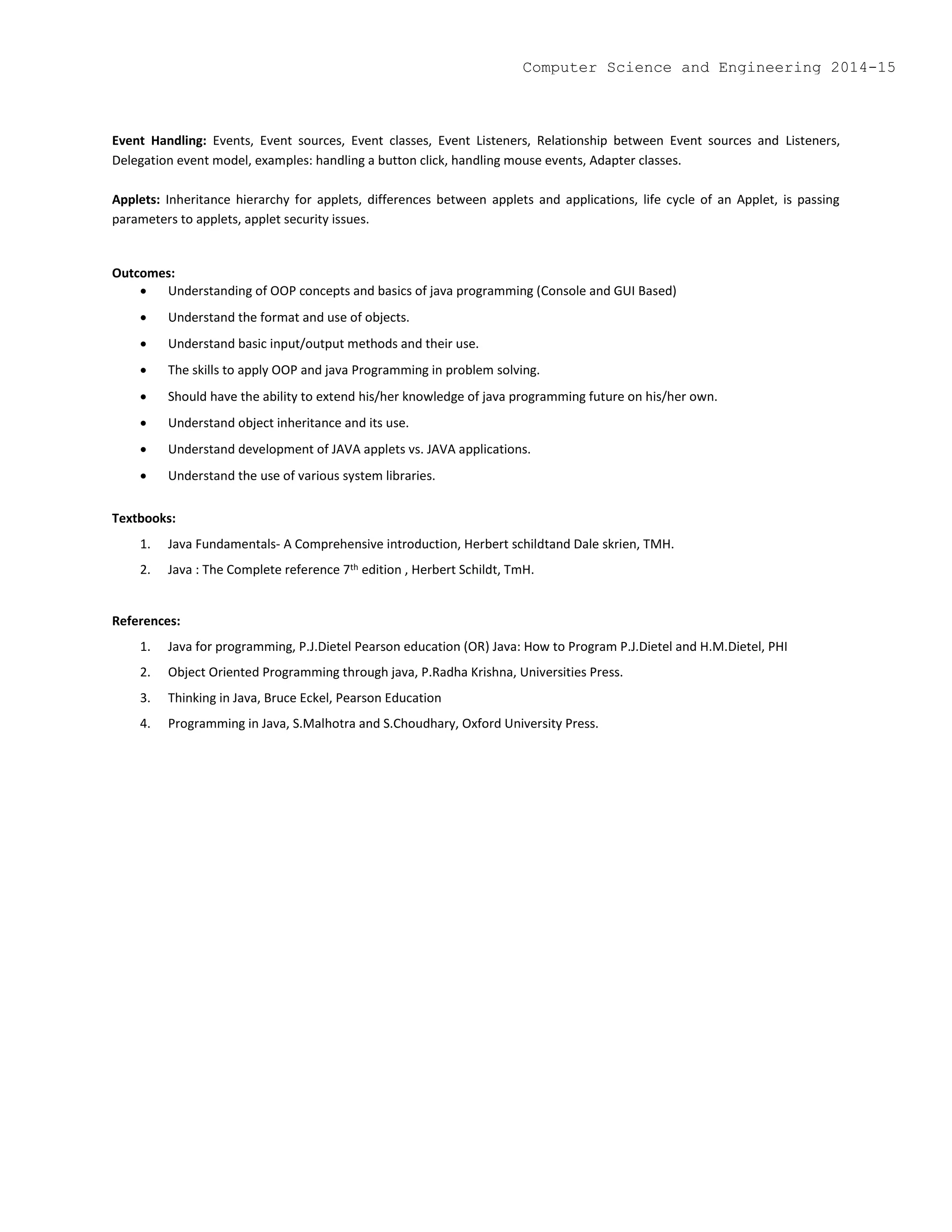 Event Handling: Events, Event sources, Event classes, Event Listeners, Relationship between Event sources and Listeners,
Delegation event model, examples: handling a button click, handling mouse events, Adapter classes.
Applets: Inheritance hierarchy for applets, differences between applets and applications, life cycle of an Applet, is passing
parameters to applets, applet security issues.
Outcomes:
 Understanding of OOP concepts and basics of java programming (Console and GUI Based)
 Understand the format and use of objects.
 Understand basic input/output methods and their use.
 The skills to apply OOP and java Programming in problem solving.
 Should have the ability to extend his/her knowledge of java programming future on his/her own.
 Understand object inheritance and its use.
 Understand development of JAVA applets vs. JAVA applications.
 Understand the use of various system libraries.
Textbooks:
1. Java Fundamentals- A Comprehensive introduction, Herbert schildtand Dale skrien, TMH.
2. Java : The Complete reference 7th edition , Herbert Schildt, TmH.
References:
1. Java for programming, P.J.Dietel Pearson education (OR) Java: How to Program P.J.Dietel and H.M.Dietel, PHI
2. Object Oriented Programming through java, P.Radha Krishna, Universities Press.
3. Thinking in Java, Bruce Eckel, Pearson Education
4. Programming in Java, S.Malhotra and S.Choudhary, Oxford University Press.
Computer Science and Engineering 2014-15
 