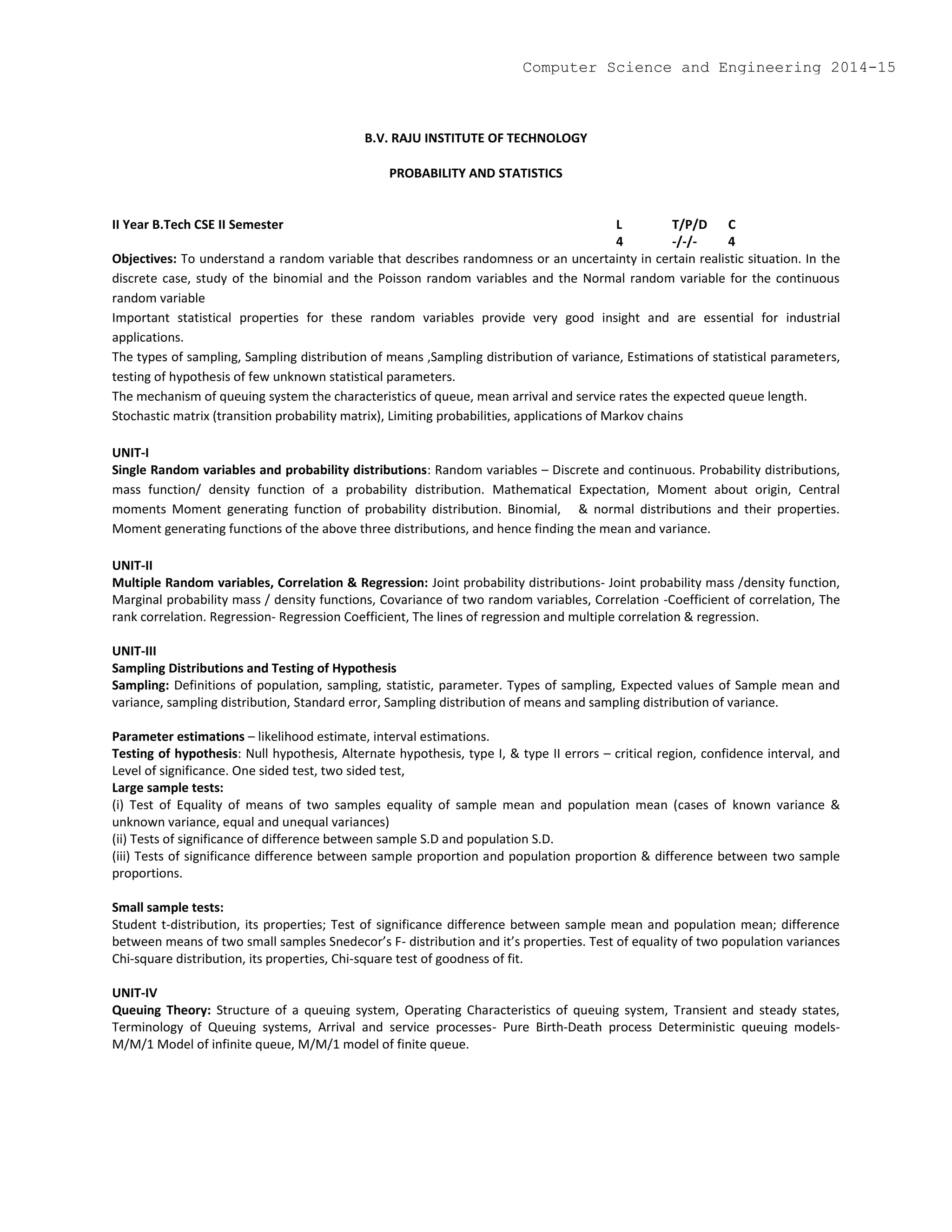 B.V. RAJU INSTITUTE OF TECHNOLOGY
PROBABILITY AND STATISTICS
II Year B.Tech CSE II Semester L T/P/D C
4 -/-/- 4
Objectives: To understand a random variable that describes randomness or an uncertainty in certain realistic situation. In the
discrete case, study of the binomial and the Poisson random variables and the Normal random variable for the continuous
random variable
Important statistical properties for these random variables provide very good insight and are essential for industrial
applications.
The types of sampling, Sampling distribution of means ,Sampling distribution of variance, Estimations of statistical parameters,
testing of hypothesis of few unknown statistical parameters.
The mechanism of queuing system the characteristics of queue, mean arrival and service rates the expected queue length.
Stochastic matrix (transition probability matrix), Limiting probabilities, applications of Markov chains
UNIT-I
Single Random variables and probability distributions: Random variables – Discrete and continuous. Probability distributions,
mass function/ density function of a probability distribution. Mathematical Expectation, Moment about origin, Central
moments Moment generating function of probability distribution. Binomial, & normal distributions and their properties.
Moment generating functions of the above three distributions, and hence finding the mean and variance.
UNIT-II
Multiple Random variables, Correlation & Regression: Joint probability distributions- Joint probability mass /density function,
Marginal probability mass / density functions, Covariance of two random variables, Correlation -Coefficient of correlation, The
rank correlation. Regression- Regression Coefficient, The lines of regression and multiple correlation & regression.
UNIT-III
Sampling Distributions and Testing of Hypothesis
Sampling: Definitions of population, sampling, statistic, parameter. Types of sampling, Expected values of Sample mean and
variance, sampling distribution, Standard error, Sampling distribution of means and sampling distribution of variance.
Parameter estimations – likelihood estimate, interval estimations.
Testing of hypothesis: Null hypothesis, Alternate hypothesis, type I, & type II errors – critical region, confidence interval, and
Level of significance. One sided test, two sided test,
Large sample tests:
(i) Test of Equality of means of two samples equality of sample mean and population mean (cases of known variance &
unknown variance, equal and unequal variances)
(ii) Tests of significance of difference between sample S.D and population S.D.
(iii) Tests of significance difference between sample proportion and population proportion & difference between two sample
proportions.
Small sample tests:
Student t-distribution, its properties; Test of significance difference between sample mean and population mean; difference
between means of two small samples Snedecor’s F- distribution and it’s properties. Test of equality of two population variances
Chi-square distribution, its properties, Chi-square test of goodness of fit.
UNIT-IV
Queuing Theory: Structure of a queuing system, Operating Characteristics of queuing system, Transient and steady states,
Terminology of Queuing systems, Arrival and service processes- Pure Birth-Death process Deterministic queuing models-
M/M/1 Model of infinite queue, M/M/1 model of finite queue.
Computer Science and Engineering 2014-15
 