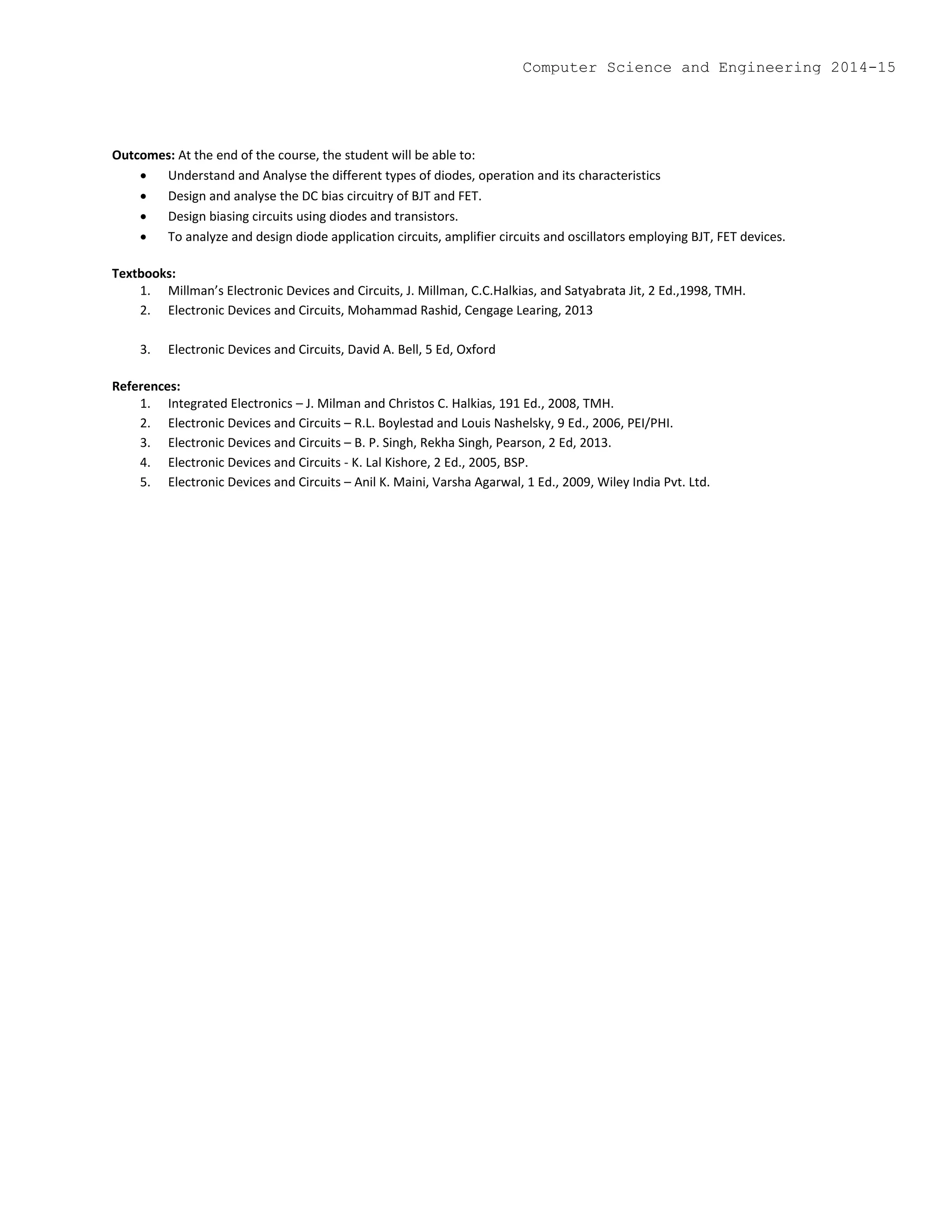 Outcomes: At the end of the course, the student will be able to:
 Understand and Analyse the different types of diodes, operation and its characteristics
 Design and analyse the DC bias circuitry of BJT and FET.
 Design biasing circuits using diodes and transistors.
 To analyze and design diode application circuits, amplifier circuits and oscillators employing BJT, FET devices.
Textbooks:
1. Millman’s Electronic Devices and Circuits, J. Millman, C.C.Halkias, and Satyabrata Jit, 2 Ed.,1998, TMH.
2. Electronic Devices and Circuits, Mohammad Rashid, Cengage Learing, 2013
3. Electronic Devices and Circuits, David A. Bell, 5 Ed, Oxford
References:
1. Integrated Electronics – J. Milman and Christos C. Halkias, 191 Ed., 2008, TMH.
2. Electronic Devices and Circuits – R.L. Boylestad and Louis Nashelsky, 9 Ed., 2006, PEI/PHI.
3. Electronic Devices and Circuits – B. P. Singh, Rekha Singh, Pearson, 2 Ed, 2013.
4. Electronic Devices and Circuits - K. Lal Kishore, 2 Ed., 2005, BSP.
5. Electronic Devices and Circuits – Anil K. Maini, Varsha Agarwal, 1 Ed., 2009, Wiley India Pvt. Ltd.
Computer Science and Engineering 2014-15
 