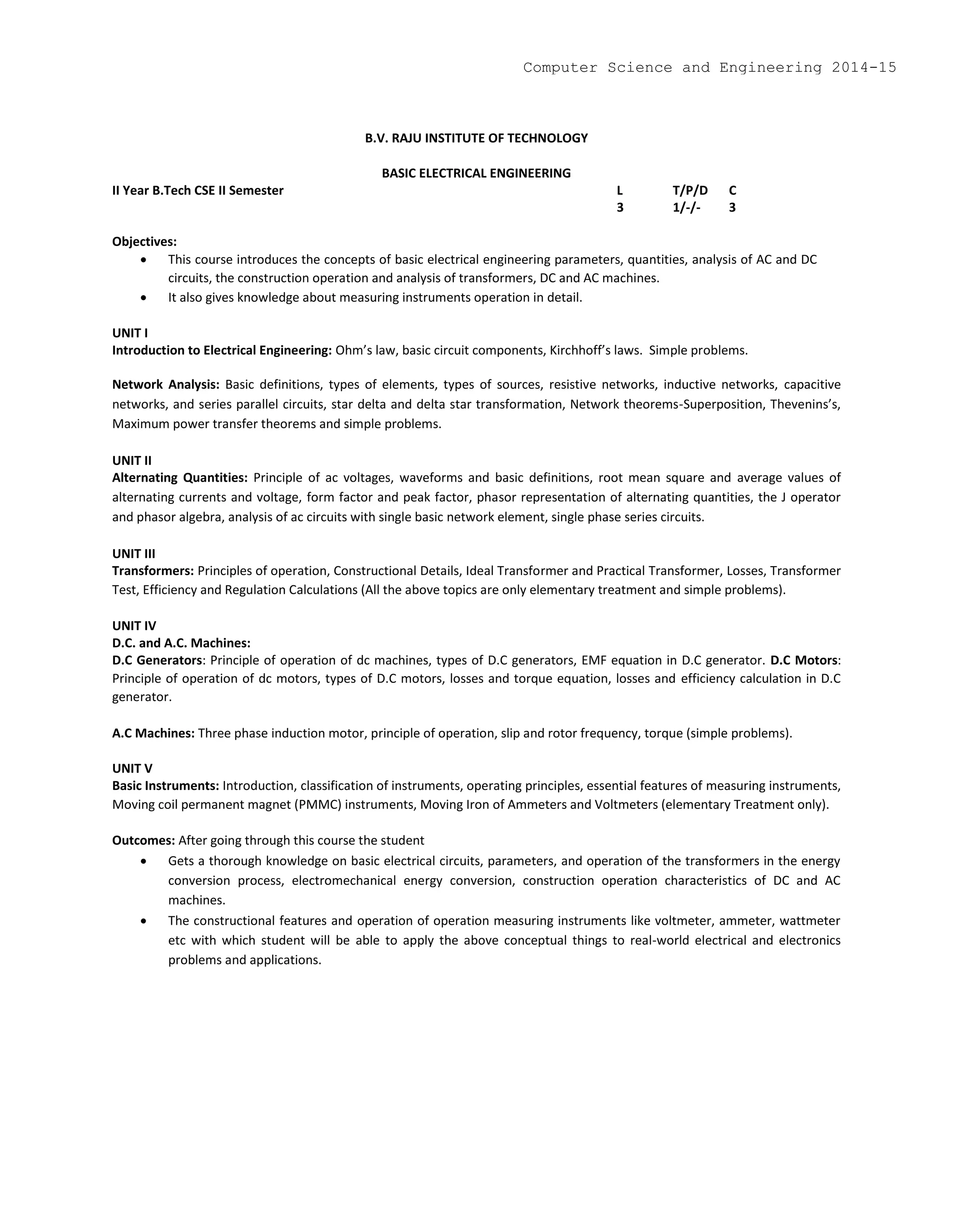 B.V. RAJU INSTITUTE OF TECHNOLOGY
BASIC ELECTRICAL ENGINEERING
II Year B.Tech CSE II Semester L T/P/D C
3 1/-/- 3
Objectives:
 This course introduces the concepts of basic electrical engineering parameters, quantities, analysis of AC and DC
circuits, the construction operation and analysis of transformers, DC and AC machines.
 It also gives knowledge about measuring instruments operation in detail.
UNIT I
Introduction to Electrical Engineering: Ohm’s law, basic circuit components, Kirchhoff’s laws. Simple problems.
Network Analysis: Basic definitions, types of elements, types of sources, resistive networks, inductive networks, capacitive
networks, and series parallel circuits, star delta and delta star transformation, Network theorems-Superposition, Thevenins’s,
Maximum power transfer theorems and simple problems.
UNIT II
Alternating Quantities: Principle of ac voltages, waveforms and basic definitions, root mean square and average values of
alternating currents and voltage, form factor and peak factor, phasor representation of alternating quantities, the J operator
and phasor algebra, analysis of ac circuits with single basic network element, single phase series circuits.
UNIT III
Transformers: Principles of operation, Constructional Details, Ideal Transformer and Practical Transformer, Losses, Transformer
Test, Efficiency and Regulation Calculations (All the above topics are only elementary treatment and simple problems).
UNIT IV
D.C. and A.C. Machines:
D.C Generators: Principle of operation of dc machines, types of D.C generators, EMF equation in D.C generator. D.C Motors:
Principle of operation of dc motors, types of D.C motors, losses and torque equation, losses and efficiency calculation in D.C
generator.
A.C Machines: Three phase induction motor, principle of operation, slip and rotor frequency, torque (simple problems).
UNIT V
Basic Instruments: Introduction, classification of instruments, operating principles, essential features of measuring instruments,
Moving coil permanent magnet (PMMC) instruments, Moving Iron of Ammeters and Voltmeters (elementary Treatment only).
Outcomes: After going through this course the student
 Gets a thorough knowledge on basic electrical circuits, parameters, and operation of the transformers in the energy
conversion process, electromechanical energy conversion, construction operation characteristics of DC and AC
machines.
 The constructional features and operation of operation measuring instruments like voltmeter, ammeter, wattmeter
etc with which student will be able to apply the above conceptual things to real-world electrical and electronics
problems and applications.
Computer Science and Engineering 2014-15
 