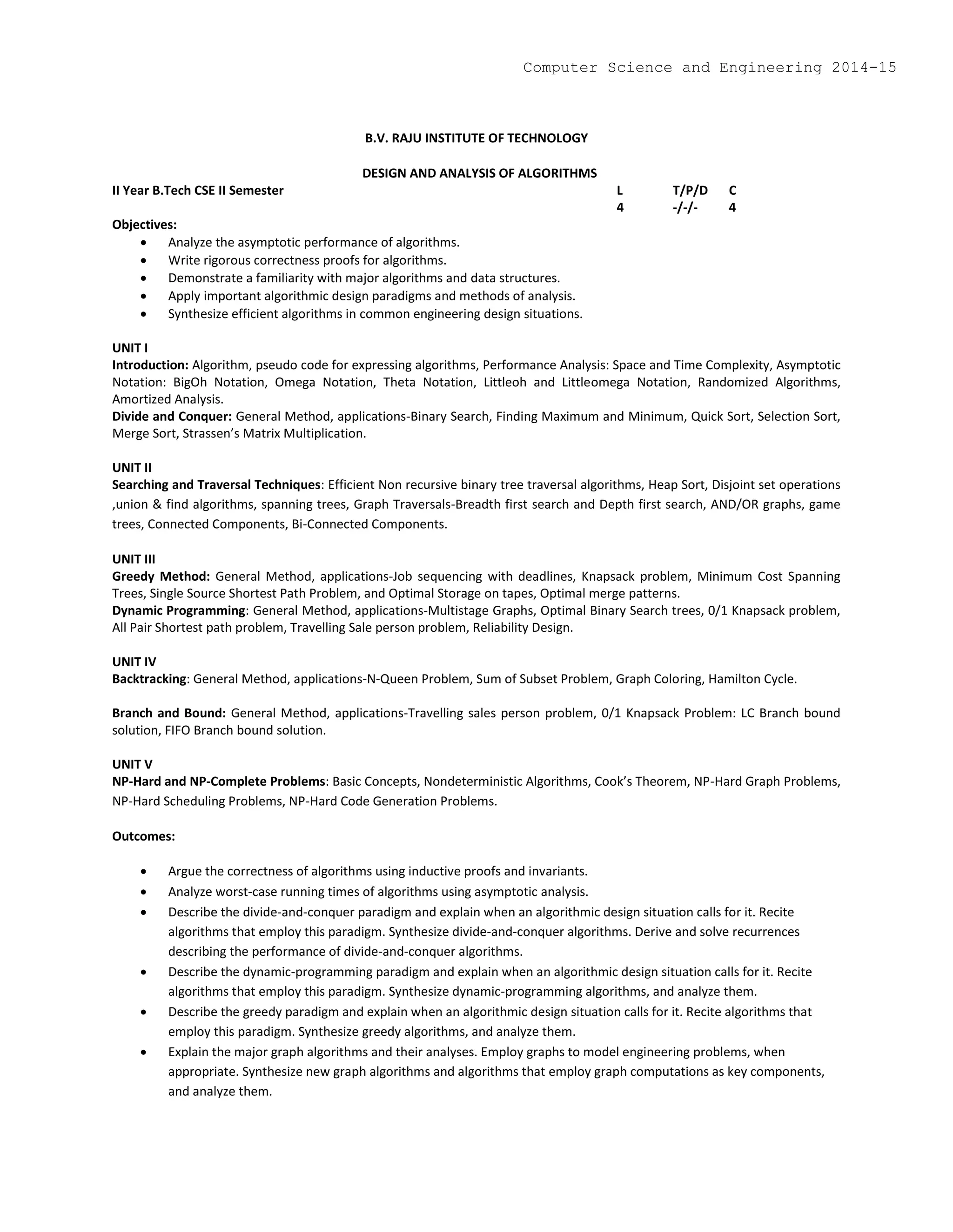 B.V. RAJU INSTITUTE OF TECHNOLOGY
DESIGN AND ANALYSIS OF ALGORITHMS
II Year B.Tech CSE II Semester L T/P/D C
4 -/-/- 4
Objectives:
 Analyze the asymptotic performance of algorithms.
 Write rigorous correctness proofs for algorithms.
 Demonstrate a familiarity with major algorithms and data structures.
 Apply important algorithmic design paradigms and methods of analysis.
 Synthesize efficient algorithms in common engineering design situations.
UNIT I
Introduction: Algorithm, pseudo code for expressing algorithms, Performance Analysis: Space and Time Complexity, Asymptotic
Notation: BigOh Notation, Omega Notation, Theta Notation, Littleoh and Littleomega Notation, Randomized Algorithms,
Amortized Analysis.
Divide and Conquer: General Method, applications-Binary Search, Finding Maximum and Minimum, Quick Sort, Selection Sort,
Merge Sort, Strassen’s Matrix Multiplication.
UNIT II
Searching and Traversal Techniques: Efficient Non recursive binary tree traversal algorithms, Heap Sort, Disjoint set operations
,union & find algorithms, spanning trees, Graph Traversals-Breadth first search and Depth first search, AND/OR graphs, game
trees, Connected Components, Bi-Connected Components.
UNIT III
Greedy Method: General Method, applications-Job sequencing with deadlines, Knapsack problem, Minimum Cost Spanning
Trees, Single Source Shortest Path Problem, and Optimal Storage on tapes, Optimal merge patterns.
Dynamic Programming: General Method, applications-Multistage Graphs, Optimal Binary Search trees, 0/1 Knapsack problem,
All Pair Shortest path problem, Travelling Sale person problem, Reliability Design.
UNIT IV
Backtracking: General Method, applications-N-Queen Problem, Sum of Subset Problem, Graph Coloring, Hamilton Cycle.
Branch and Bound: General Method, applications-Travelling sales person problem, 0/1 Knapsack Problem: LC Branch bound
solution, FIFO Branch bound solution.
UNIT V
NP-Hard and NP-Complete Problems: Basic Concepts, Nondeterministic Algorithms, Cook’s Theorem, NP-Hard Graph Problems,
NP-Hard Scheduling Problems, NP-Hard Code Generation Problems.
Outcomes:
 Argue the correctness of algorithms using inductive proofs and invariants.
 Analyze worst-case running times of algorithms using asymptotic analysis.
 Describe the divide-and-conquer paradigm and explain when an algorithmic design situation calls for it. Recite
algorithms that employ this paradigm. Synthesize divide-and-conquer algorithms. Derive and solve recurrences
describing the performance of divide-and-conquer algorithms.
 Describe the dynamic-programming paradigm and explain when an algorithmic design situation calls for it. Recite
algorithms that employ this paradigm. Synthesize dynamic-programming algorithms, and analyze them.
 Describe the greedy paradigm and explain when an algorithmic design situation calls for it. Recite algorithms that
employ this paradigm. Synthesize greedy algorithms, and analyze them.
 Explain the major graph algorithms and their analyses. Employ graphs to model engineering problems, when
appropriate. Synthesize new graph algorithms and algorithms that employ graph computations as key components,
and analyze them.
Computer Science and Engineering 2014-15
 