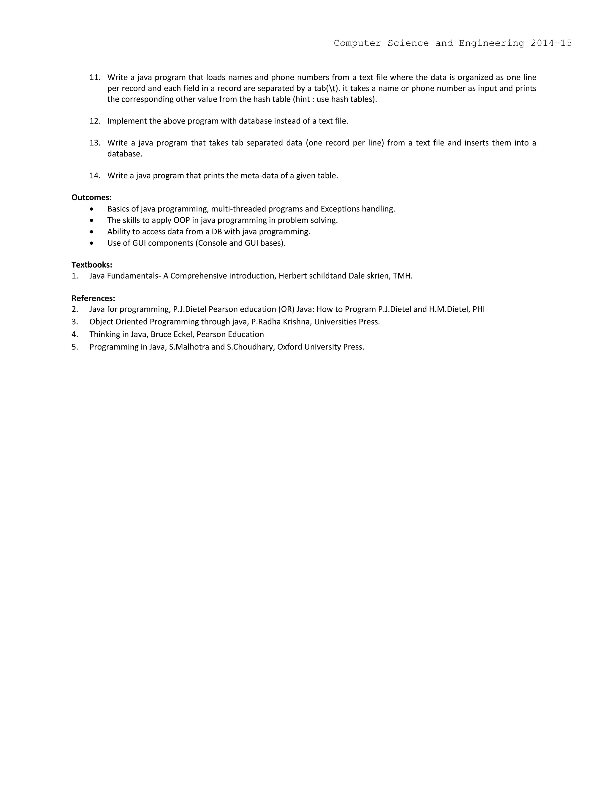 11. Write a java program that loads names and phone numbers from a text file where the data is organized as one line
per record and each field in a record are separated by a tab(t). it takes a name or phone number as input and prints
the corresponding other value from the hash table (hint : use hash tables).
12. Implement the above program with database instead of a text file.
13. Write a java program that takes tab separated data (one record per line) from a text file and inserts them into a
database.
14. Write a java program that prints the meta-data of a given table.
Outcomes:
 Basics of java programming, multi-threaded programs and Exceptions handling.
 The skills to apply OOP in java programming in problem solving.
 Ability to access data from a DB with java programming.
 Use of GUI components (Console and GUI bases).
Textbooks:
1. Java Fundamentals- A Comprehensive introduction, Herbert schildtand Dale skrien, TMH.
References:
2. Java for programming, P.J.Dietel Pearson education (OR) Java: How to Program P.J.Dietel and H.M.Dietel, PHI
3. Object Oriented Programming through java, P.Radha Krishna, Universities Press.
4. Thinking in Java, Bruce Eckel, Pearson Education
5. Programming in Java, S.Malhotra and S.Choudhary, Oxford University Press.
Computer Science and Engineering 2014-15
 