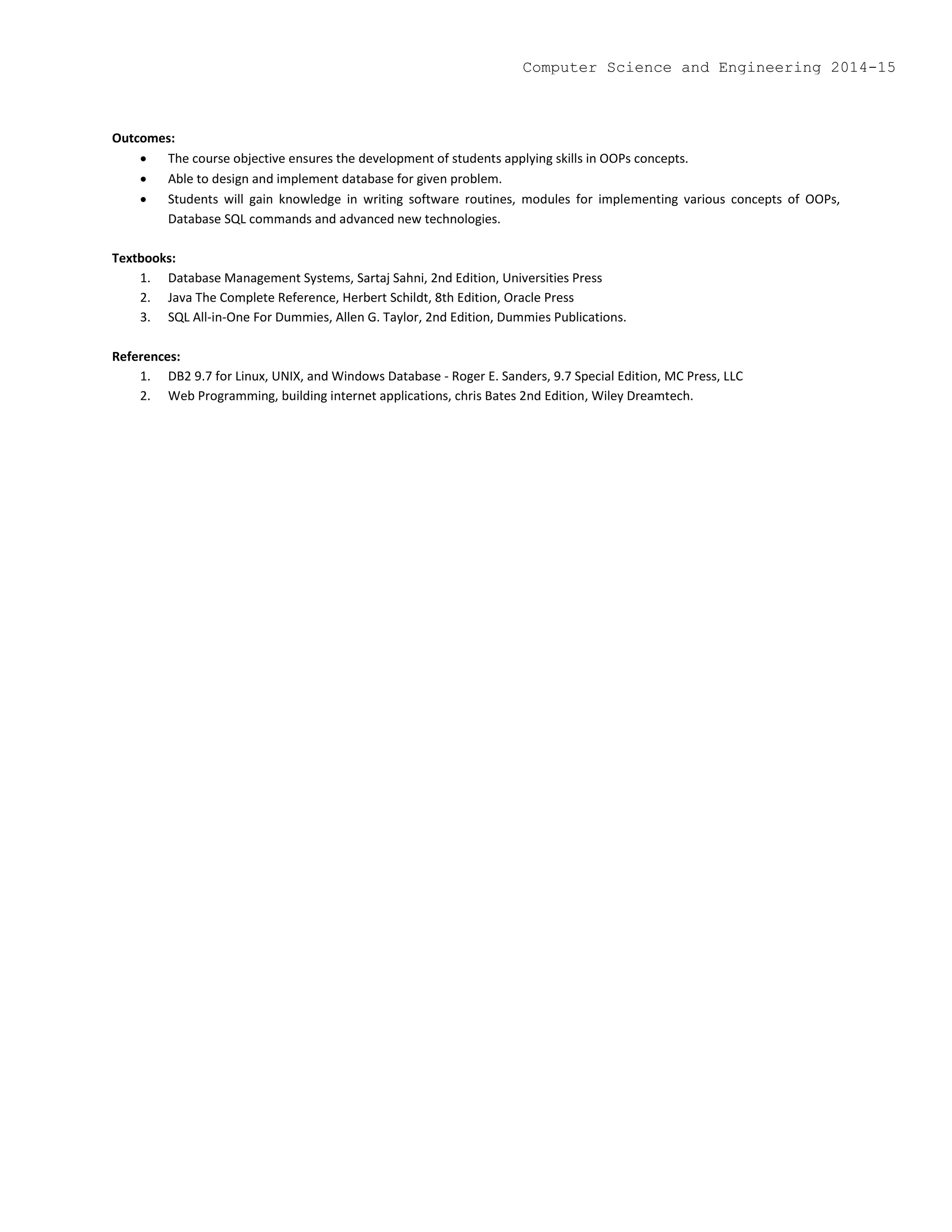 Outcomes:
 The course objective ensures the development of students applying skills in OOPs concepts.
 Able to design and implement database for given problem.
 Students will gain knowledge in writing software routines, modules for implementing various concepts of OOPs,
Database SQL commands and advanced new technologies.
Textbooks:
1. Database Management Systems, Sartaj Sahni, 2nd Edition, Universities Press
2. Java The Complete Reference, Herbert Schildt, 8th Edition, Oracle Press
3. SQL All-in-One For Dummies, Allen G. Taylor, 2nd Edition, Dummies Publications.
References:
1. DB2 9.7 for Linux, UNIX, and Windows Database - Roger E. Sanders, 9.7 Special Edition, MC Press, LLC
2. Web Programming, building internet applications, chris Bates 2nd Edition, Wiley Dreamtech.
Computer Science and Engineering 2014-15
 