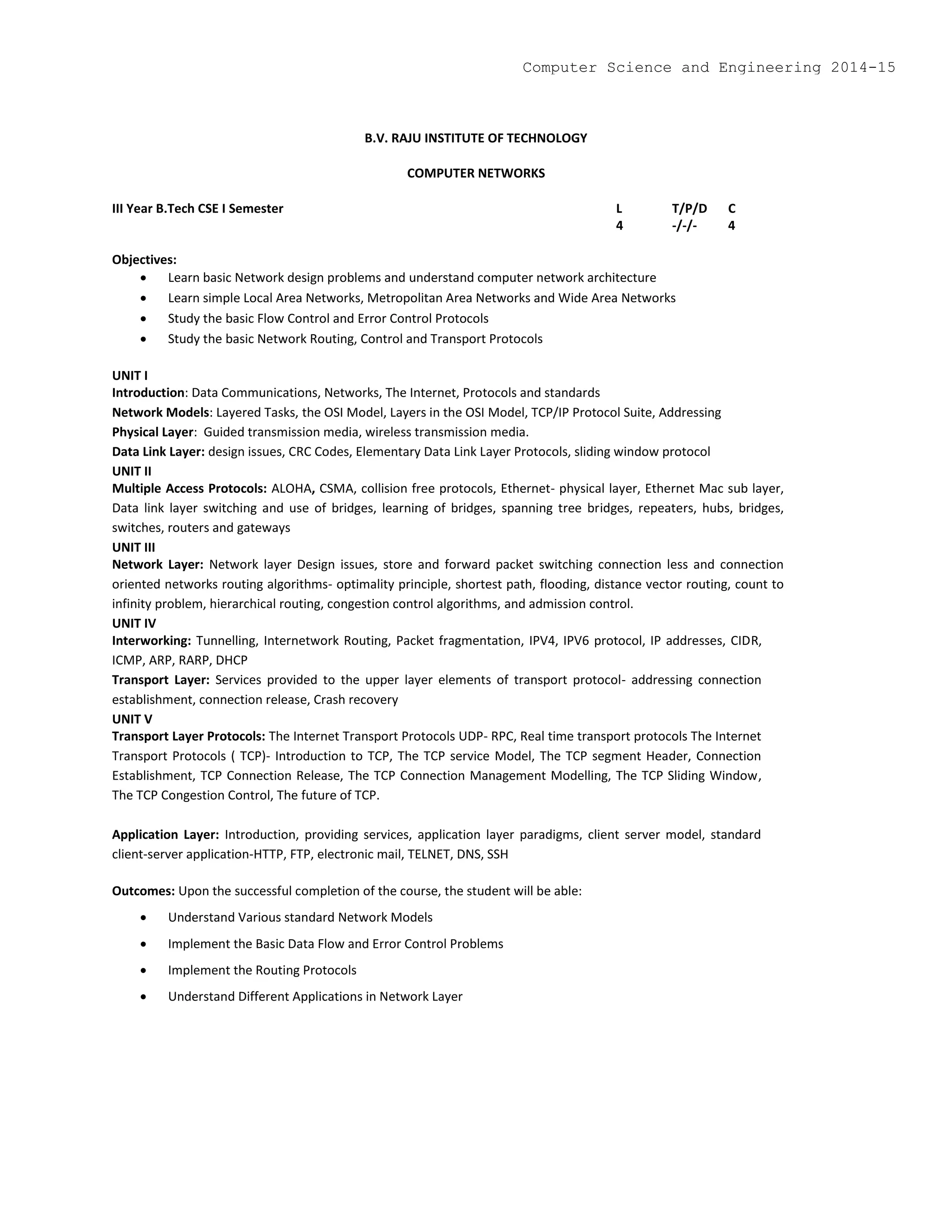 B.V. RAJU INSTITUTE OF TECHNOLOGY
COMPUTER NETWORKS
III Year B.Tech CSE I Semester L T/P/D C
4 -/-/- 4
Objectives:
 Learn basic Network design problems and understand computer network architecture
 Learn simple Local Area Networks, Metropolitan Area Networks and Wide Area Networks
 Study the basic Flow Control and Error Control Protocols
 Study the basic Network Routing, Control and Transport Protocols
UNIT I
Introduction: Data Communications, Networks, The Internet, Protocols and standards
Network Models: Layered Tasks, the OSI Model, Layers in the OSI Model, TCP/IP Protocol Suite, Addressing
Physical Layer: Guided transmission media, wireless transmission media.
Data Link Layer: design issues, CRC Codes, Elementary Data Link Layer Protocols, sliding window protocol
UNIT II
Multiple Access Protocols: ALOHA, CSMA, collision free protocols, Ethernet- physical layer, Ethernet Mac sub layer,
Data link layer switching and use of bridges, learning of bridges, spanning tree bridges, repeaters, hubs, bridges,
switches, routers and gateways
UNIT III
Network Layer: Network layer Design issues, store and forward packet switching connection less and connection
oriented networks routing algorithms- optimality principle, shortest path, flooding, distance vector routing, count to
infinity problem, hierarchical routing, congestion control algorithms, and admission control.
UNIT IV
Interworking: Tunnelling, Internetwork Routing, Packet fragmentation, IPV4, IPV6 protocol, IP addresses, CIDR,
ICMP, ARP, RARP, DHCP
Transport Layer: Services provided to the upper layer elements of transport protocol- addressing connection
establishment, connection release, Crash recovery
UNIT V
Transport Layer Protocols: The Internet Transport Protocols UDP- RPC, Real time transport protocols The Internet
Transport Protocols ( TCP)- Introduction to TCP, The TCP service Model, The TCP segment Header, Connection
Establishment, TCP Connection Release, The TCP Connection Management Modelling, The TCP Sliding Window,
The TCP Congestion Control, The future of TCP.
Application Layer: Introduction, providing services, application layer paradigms, client server model, standard
client-server application-HTTP, FTP, electronic mail, TELNET, DNS, SSH
Outcomes: Upon the successful completion of the course, the student will be able:
 Understand Various standard Network Models
 Implement the Basic Data Flow and Error Control Problems
 Implement the Routing Protocols
 Understand Different Applications in Network Layer
Computer Science and Engineering 2014-15
 