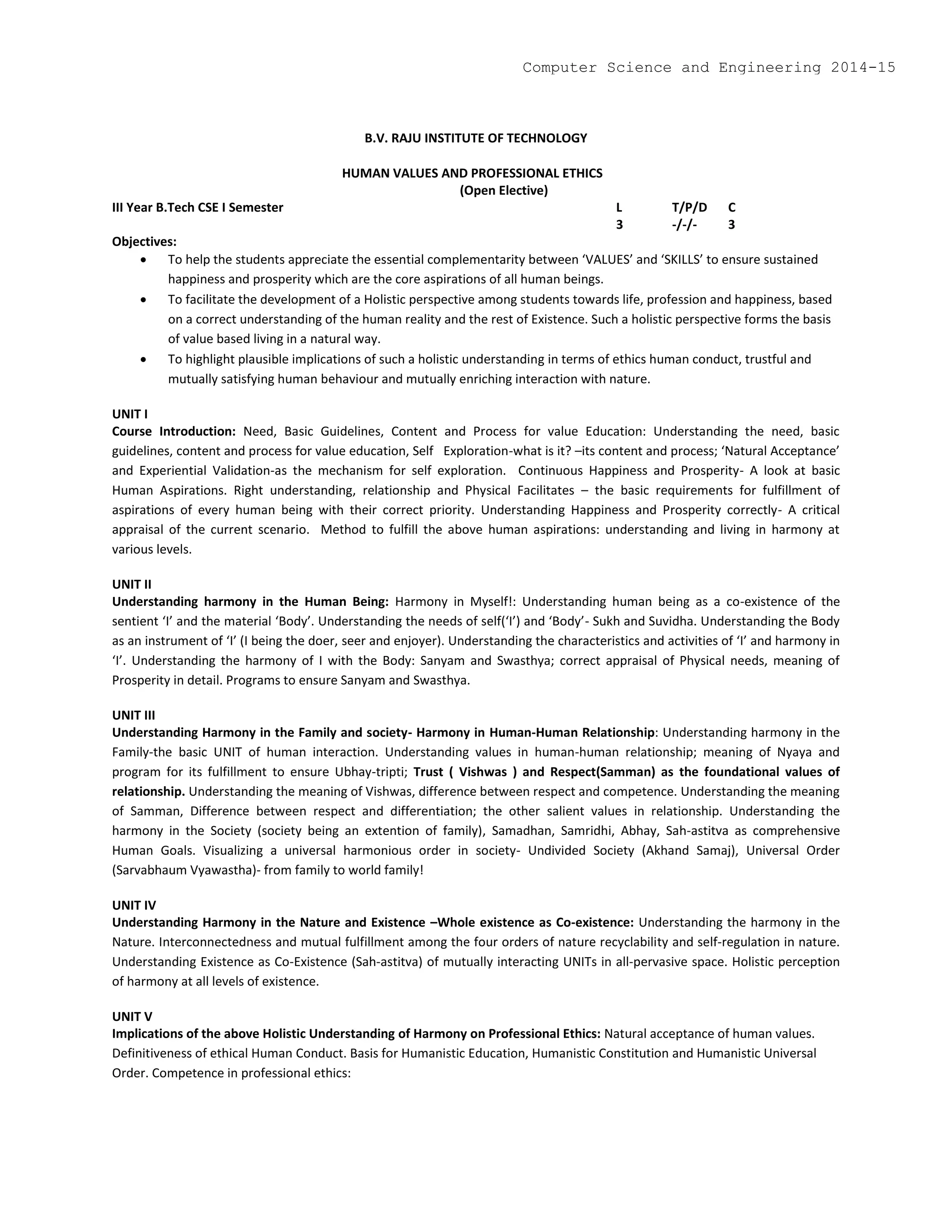 B.V. RAJU INSTITUTE OF TECHNOLOGY
HUMAN VALUES AND PROFESSIONAL ETHICS
(Open Elective)
III Year B.Tech CSE I Semester L T/P/D C
3 -/-/- 3
Objectives:
 To help the students appreciate the essential complementarity between ‘VALUES’ and ‘SKILLS’ to ensure sustained
happiness and prosperity which are the core aspirations of all human beings.
 To facilitate the development of a Holistic perspective among students towards life, profession and happiness, based
on a correct understanding of the human reality and the rest of Existence. Such a holistic perspective forms the basis
of value based living in a natural way.
 To highlight plausible implications of such a holistic understanding in terms of ethics human conduct, trustful and
mutually satisfying human behaviour and mutually enriching interaction with nature.
UNIT I
Course Introduction: Need, Basic Guidelines, Content and Process for value Education: Understanding the need, basic
guidelines, content and process for value education, Self Exploration-what is it? –its content and process; ‘Natural Acceptance’
and Experiential Validation-as the mechanism for self exploration. Continuous Happiness and Prosperity- A look at basic
Human Aspirations. Right understanding, relationship and Physical Facilitates – the basic requirements for fulfillment of
aspirations of every human being with their correct priority. Understanding Happiness and Prosperity correctly- A critical
appraisal of the current scenario. Method to fulfill the above human aspirations: understanding and living in harmony at
various levels.
UNIT II
Understanding harmony in the Human Being: Harmony in Myself!: Understanding human being as a co-existence of the
sentient ‘I’ and the material ‘Body’. Understanding the needs of self(‘I’) and ‘Body’- Sukh and Suvidha. Understanding the Body
as an instrument of ‘I’ (I being the doer, seer and enjoyer). Understanding the characteristics and activities of ‘I’ and harmony in
‘I’. Understanding the harmony of I with the Body: Sanyam and Swasthya; correct appraisal of Physical needs, meaning of
Prosperity in detail. Programs to ensure Sanyam and Swasthya.
UNIT III
Understanding Harmony in the Family and society- Harmony in Human-Human Relationship: Understanding harmony in the
Family-the basic UNIT of human interaction. Understanding values in human-human relationship; meaning of Nyaya and
program for its fulfillment to ensure Ubhay-tripti; Trust ( Vishwas ) and Respect(Samman) as the foundational values of
relationship. Understanding the meaning of Vishwas, difference between respect and competence. Understanding the meaning
of Samman, Difference between respect and differentiation; the other salient values in relationship. Understanding the
harmony in the Society (society being an extention of family), Samadhan, Samridhi, Abhay, Sah-astitva as comprehensive
Human Goals. Visualizing a universal harmonious order in society- Undivided Society (Akhand Samaj), Universal Order
(Sarvabhaum Vyawastha)- from family to world family!
UNIT IV
Understanding Harmony in the Nature and Existence –Whole existence as Co-existence: Understanding the harmony in the
Nature. Interconnectedness and mutual fulfillment among the four orders of nature recyclability and self-regulation in nature.
Understanding Existence as Co-Existence (Sah-astitva) of mutually interacting UNITs in all-pervasive space. Holistic perception
of harmony at all levels of existence.
UNIT V
Implications of the above Holistic Understanding of Harmony on Professional Ethics: Natural acceptance of human values.
Definitiveness of ethical Human Conduct. Basis for Humanistic Education, Humanistic Constitution and Humanistic Universal
Order. Competence in professional ethics:
Computer Science and Engineering 2014-15
 