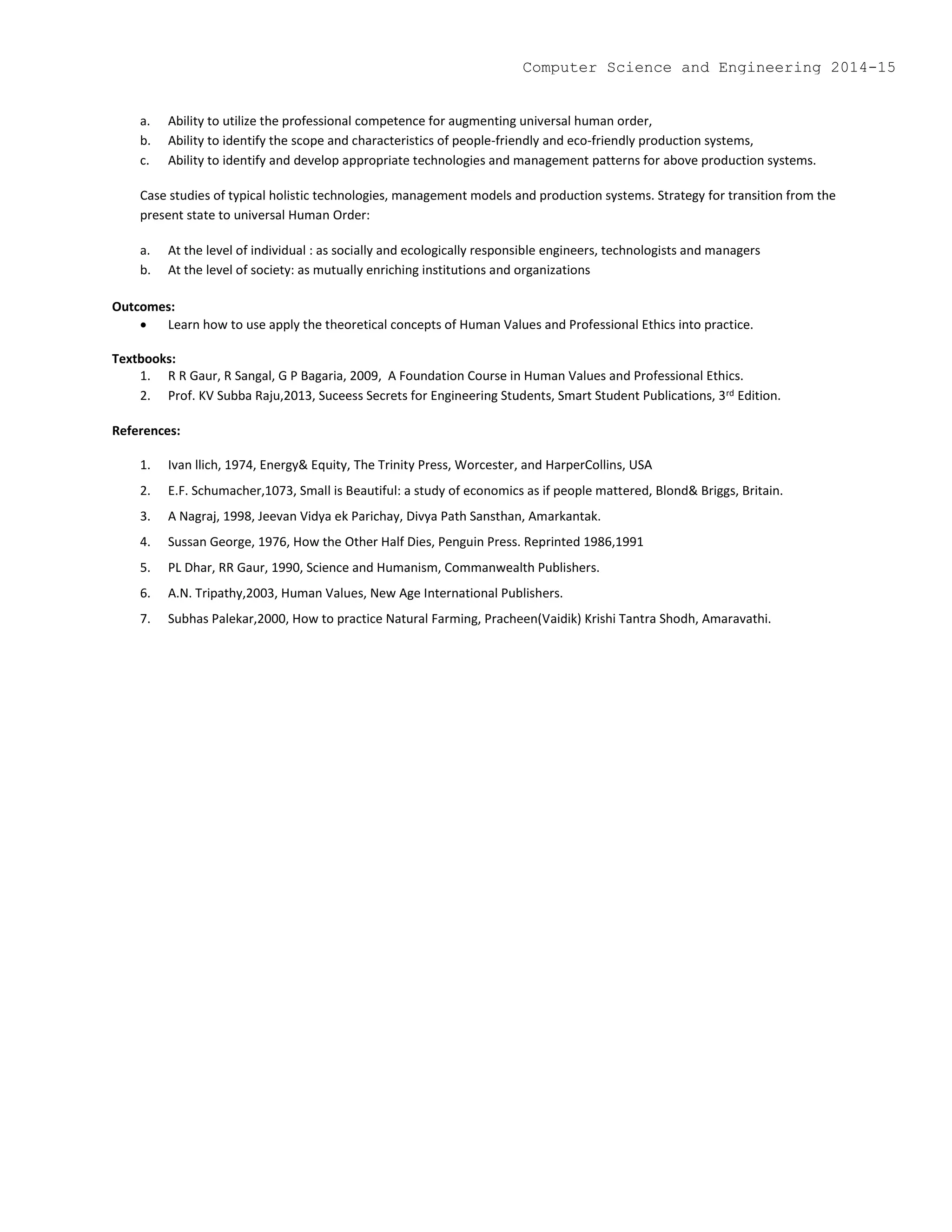 a. Ability to utilize the professional competence for augmenting universal human order,
b. Ability to identify the scope and characteristics of people-friendly and eco-friendly production systems,
c. Ability to identify and develop appropriate technologies and management patterns for above production systems.
Case studies of typical holistic technologies, management models and production systems. Strategy for transition from the
present state to universal Human Order:
a. At the level of individual : as socially and ecologically responsible engineers, technologists and managers
b. At the level of society: as mutually enriching institutions and organizations
Outcomes:
 Learn how to use apply the theoretical concepts of Human Values and Professional Ethics into practice.
Textbooks:
1. R R Gaur, R Sangal, G P Bagaria, 2009, A Foundation Course in Human Values and Professional Ethics.
2. Prof. KV Subba Raju,2013, Suceess Secrets for Engineering Students, Smart Student Publications, 3rd Edition.
References:
1. Ivan llich, 1974, Energy& Equity, The Trinity Press, Worcester, and HarperCollins, USA
2. E.F. Schumacher,1073, Small is Beautiful: a study of economics as if people mattered, Blond& Briggs, Britain.
3. A Nagraj, 1998, Jeevan Vidya ek Parichay, Divya Path Sansthan, Amarkantak.
4. Sussan George, 1976, How the Other Half Dies, Penguin Press. Reprinted 1986,1991
5. PL Dhar, RR Gaur, 1990, Science and Humanism, Commanwealth Publishers.
6. A.N. Tripathy,2003, Human Values, New Age International Publishers.
7. Subhas Palekar,2000, How to practice Natural Farming, Pracheen(Vaidik) Krishi Tantra Shodh, Amaravathi.
Computer Science and Engineering 2014-15
 