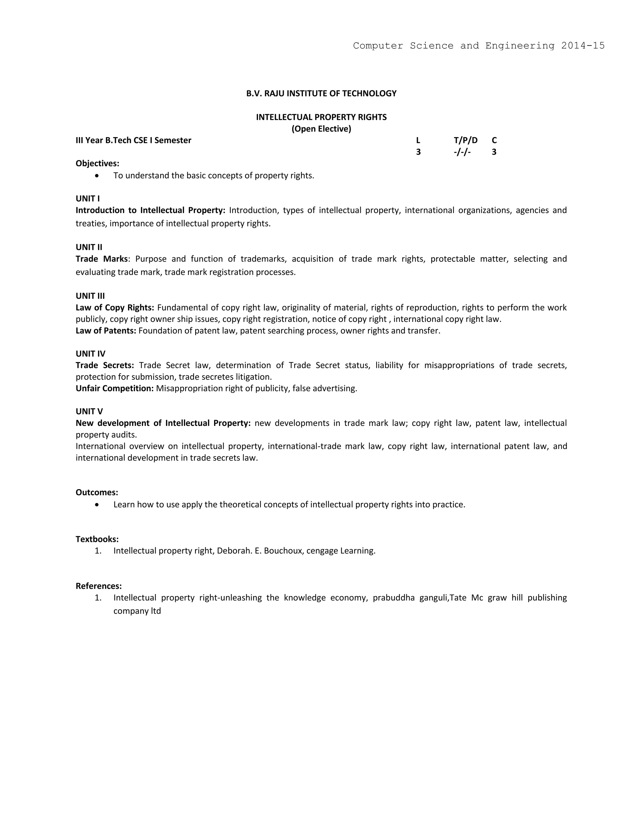 B.V. RAJU INSTITUTE OF TECHNOLOGY
INTELLECTUAL PROPERTY RIGHTS
(Open Elective)
III Year B.Tech CSE I Semester L T/P/D C
3 -/-/- 3
Objectives:
 To understand the basic concepts of property rights.
UNIT I
Introduction to Intellectual Property: Introduction, types of intellectual property, international organizations, agencies and
treaties, importance of intellectual property rights.
UNIT II
Trade Marks: Purpose and function of trademarks, acquisition of trade mark rights, protectable matter, selecting and
evaluating trade mark, trade mark registration processes.
UNIT III
Law of Copy Rights: Fundamental of copy right law, originality of material, rights of reproduction, rights to perform the work
publicly, copy right owner ship issues, copy right registration, notice of copy right , international copy right law.
Law of Patents: Foundation of patent law, patent searching process, owner rights and transfer.
UNIT IV
Trade Secrets: Trade Secret law, determination of Trade Secret status, liability for misappropriations of trade secrets,
protection for submission, trade secretes litigation.
Unfair Competition: Misappropriation right of publicity, false advertising.
UNIT V
New development of Intellectual Property: new developments in trade mark law; copy right law, patent law, intellectual
property audits.
International overview on intellectual property, international-trade mark law, copy right law, international patent law, and
international development in trade secrets law.
Outcomes:
 Learn how to use apply the theoretical concepts of intellectual property rights into practice.
Textbooks:
1. Intellectual property right, Deborah. E. Bouchoux, cengage Learning.
References:
1. Intellectual property right-unleashing the knowledge economy, prabuddha ganguli,Tate Mc graw hill publishing
company ltd
Computer Science and Engineering 2014-15
 