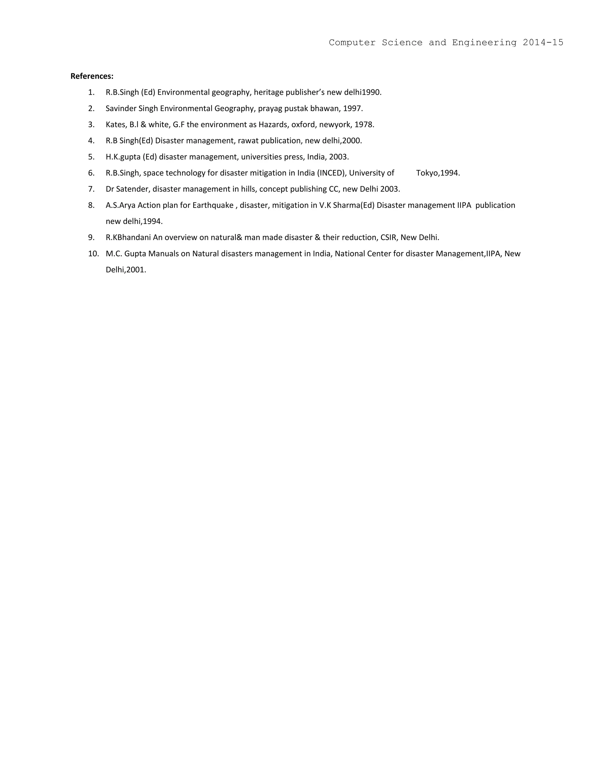 References:
1. R.B.Singh (Ed) Environmental geography, heritage publisher’s new delhi1990.
2. Savinder Singh Environmental Geography, prayag pustak bhawan, 1997.
3. Kates, B.l & white, G.F the environment as Hazards, oxford, newyork, 1978.
4. R.B Singh(Ed) Disaster management, rawat publication, new delhi,2000.
5. H.K.gupta (Ed) disaster management, universities press, India, 2003.
6. R.B.Singh, space technology for disaster mitigation in India (INCED), University of Tokyo,1994.
7. Dr Satender, disaster management in hills, concept publishing CC, new Delhi 2003.
8. A.S.Arya Action plan for Earthquake , disaster, mitigation in V.K Sharma(Ed) Disaster management IIPA publication
new delhi,1994.
9. R.KBhandani An overview on natural& man made disaster & their reduction, CSIR, New Delhi.
10. M.C. Gupta Manuals on Natural disasters management in India, National Center for disaster Management,IIPA, New
Delhi,2001.
Computer Science and Engineering 2014-15
 