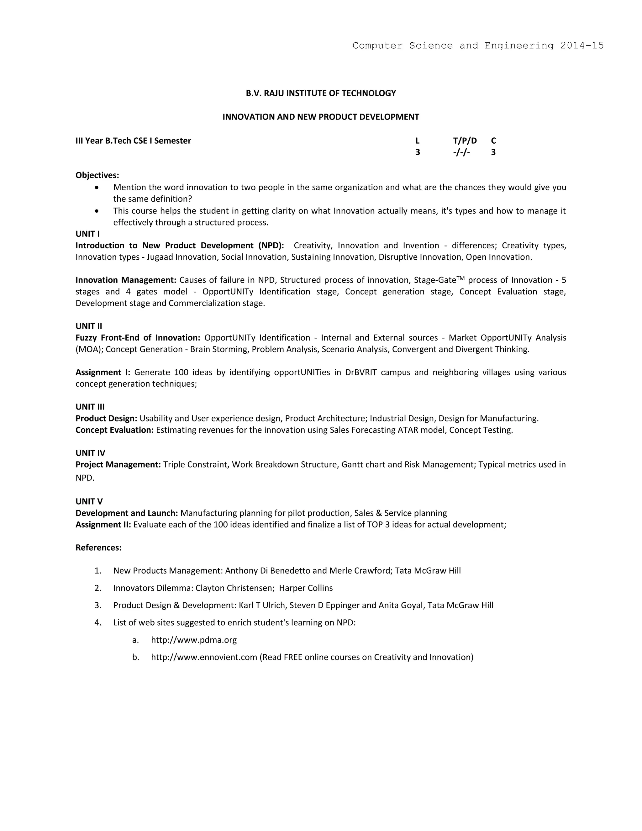 B.V. RAJU INSTITUTE OF TECHNOLOGY
INNOVATION AND NEW PRODUCT DEVELOPMENT
III Year B.Tech CSE I Semester L T/P/D C
3 -/-/- 3
Objectives:
 Mention the word innovation to two people in the same organization and what are the chances they would give you
the same definition?
 This course helps the student in getting clarity on what Innovation actually means, it's types and how to manage it
effectively through a structured process.
UNIT I
Introduction to New Product Development (NPD): Creativity, Innovation and Invention - differences; Creativity types,
Innovation types - Jugaad Innovation, Social Innovation, Sustaining Innovation, Disruptive Innovation, Open Innovation.
Innovation Management: Causes of failure in NPD, Structured process of innovation, Stage-GateTM process of Innovation - 5
stages and 4 gates model - OpportUNITy Identification stage, Concept generation stage, Concept Evaluation stage,
Development stage and Commercialization stage.
UNIT II
Fuzzy Front-End of Innovation: OpportUNITy Identification - Internal and External sources - Market OpportUNITy Analysis
(MOA); Concept Generation - Brain Storming, Problem Analysis, Scenario Analysis, Convergent and Divergent Thinking.
Assignment I: Generate 100 ideas by identifying opportUNITies in DrBVRIT campus and neighboring villages using various
concept generation techniques;
UNIT III
Product Design: Usability and User experience design, Product Architecture; Industrial Design, Design for Manufacturing.
Concept Evaluation: Estimating revenues for the innovation using Sales Forecasting ATAR model, Concept Testing.
UNIT IV
Project Management: Triple Constraint, Work Breakdown Structure, Gantt chart and Risk Management; Typical metrics used in
NPD.
UNIT V
Development and Launch: Manufacturing planning for pilot production, Sales & Service planning
Assignment II: Evaluate each of the 100 ideas identified and finalize a list of TOP 3 ideas for actual development;
References:
1. New Products Management: Anthony Di Benedetto and Merle Crawford; Tata McGraw Hill
2. Innovators Dilemma: Clayton Christensen; Harper Collins
3. Product Design & Development: Karl T Ulrich, Steven D Eppinger and Anita Goyal, Tata McGraw Hill
4. List of web sites suggested to enrich student's learning on NPD:
a. http://www.pdma.org
b. http://www.ennovient.com (Read FREE online courses on Creativity and Innovation)
Computer Science and Engineering 2014-15
 