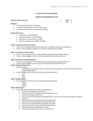 B.V. RAJU INSTITUTE OF TECHNOLOGY
ADVANCED PROGRAMMING SKILLS LAB
III Year B.Tech CSE I Semester L T/P/D C
- -/3/- 2
Objectives:
 To understand the basic .NET Technologies.
 To understand the database open source technologies.
 To understand the advanced database and SQL concepts
Outline of the Course:
 Introduction to .Net Technologies
 Application develop in .Net Technologies
 Introduction to various Database and DB2
 Application development using DB2 and MySQL
Week 1: Introduction to Basic .Net Controls
 Create a Custom webpage to demonstrate Label, Button, Link Button Image Button and Hyper Link
 Create a Custom webpage to add text from a Text Box to DropDownList and ListBox
Week 2: Introduction to Event Handling
 Create a Custom webpage to enter students feedback using Radio Button and Radio Button List
 Create a Custom webpage to enter survey form using Radio Button and Radio Button List
Week 3: Introduction to Event Management
 Create a Custom webpage to enter students feedback using Radio Button and Radio Button List
 Create a Custom webpage to enter survey form using Radio Button and Radio Button List
Week 4: Database Fundamentals
 Database Creation:
o Use IBM DB2 Control Center to Create a Database called “Fundamentals” with default setting and observe
the final settings applied.
 Use the IBM DB2 Control Center to create the following Database objects
o Table
o View
o Aliases
Week 5: Database Objects
 Use the IBM DB2 Control Center to create the following Database objects
o Trigger
o Schema
o Indexes
Week 6: SQL Concepts
 Use the IBM DB2 Command Editor to solve the following queries
 create a table namely emp_urname as emp.
 Show the names of the employees with their department name.
 Show all the managers with their job.
 Find the name of the employee who gets highest salary + comm. Do not consider the employee not getting
any comm.
 Find all the names of the employee and their manager name.
 Find the name of the department having highest total salary.
 Find the name of the department having highest total comm.
 Find the names of the manager with their department name.
 Find all the employees with department location.
 Find the department wise total salary in ascending order.
Computer Science and Engineering 2014-15
 
