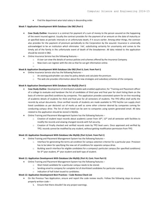  Find the department wise total salary in descending order.
Week 7: Application Development With Database Like DB2 (Part I)
 Case Study Outline: Insurance is a contract for payment of a sum of money to the person assured on the happening
of the event insured against. Usually the contract provides for the payment of an amount on the date of maturity or
at specified dates at periodic intervals or at unfortunate death, if it occurs earlier. Among other things, the contract
also provides for the payment of premium periodically to the Corporation by the assured. Insurance is universally
acknowledged to be an institution which eliminates `risk', substituting certainty for uncertainty and comes to the
timely aid of the family in the unfortunate event of death of the breadwinner. All data related to the application
should be stored in DB2.
 Online Insurance Service has the following features –
o A User can view the details of various policies and schemes offered by the Insurance Company.
o New Users can register with the site so that he can get information online.
o
Week 8: Application Development With Database Like DB2 (Part II, Cont. from Part I)
 Online Insurance Service also has the following features –
o An existing policyholder can view his policy details and calculate the premium.
o The web site provides information about the new strategies and subsidiary schemes of the company.
Week 9: Application Development With Database Like MySQL (Part I)
 Case Study Outline: Development of distributed scalable web enabled application, for "Training and Placement officer
of a college to evaluate and handover the list of candidates of third year and final year for short listing them on the
basis of criterion specified conditions by companies. This application provides automated system for on-line recording
of academic details of students for third and final year for all semesters of students. The TPO office shall verify the
records by actual documents. Once verified records of students are made available to TPO he/she can supply short
listed candidates as per declared cut of marks as well as some other criterion desired by companies coming for
conducting campus drive. The list of short listed can be sent to companies using system generated email. All data
related to the application should be stored in MySQL.
 Online Training and Placement Management System has the following features –
o Creation of student input records about academic career from 10th, 12th and all semester with facilities to
modify the records and viewing changed records with full security.
o Creation of Finally checked and verified records state by TPO level users. Once approved and verified by
TPO, records cannot be modified by any student, without getting modification permission from TPO.
Week 10: Application Development With Database Like MySQL (Part II,Cont. from Part I)
 Online Training and Placement Management System has the following features –
o Interface for generating the terms ad condition for campus selection criterion for a particular year. Provision
has to be taken for specifying the new set of conditions for separate campus drive.
o Building search interface for eligible candidates for a company's particular campus (for specified conditions)
for 3rd year student, 4th year student and both type of student.
Week 11: Application Development With Database Like MySQL (Part III, Cont. from Part II)
 Online Training and Placement Management System has the following features –
o Short listed candidate for a particular campus needs to be stored.
o Sending email to company for complete list of shortlisted candidates for particular campus.
o Indication of hall ticket issued to candidates.
Week 12: Application Development Best Practices – Code Review Check List
 On the Previous Two Application, ensure and report the code review results. Follow the following steps to ensure
properly written code –
1. Ensure that there shouldn't be any project warnings.
Computer Science and Engineering 2014-15
 