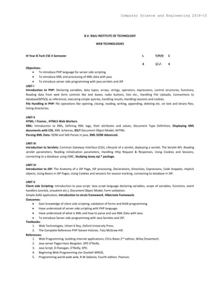 B.V. RAJU INSTITUTE OF TECHNOLOGY
WEB TECHNOLOGIES
III Year B.Tech CSE II Semester L T/P/D C
4 1/-/- 4
Objectives:
 To introduce PHP language for server side scripting
 To introduce XML and processing of XML data with java
 To introduce server side programming with java servlets and JSP
UNIT I
Introduction to PHP: Declaring variables, data types, arrays, strings, operators, expressions, control structures, functions,
Reading data from web form controls like text boxes, radio buttons, lists etc., Handling File Uploads, Connections to
database(MYSQL as reference), executing simple queries, handling results, Handling sessions and cookies.
File Handling in PHP: file operations like opening, closing, reading, writing, appending, deleting etc. on text and binary files,
listing directories.
UNIT II
HTML: I frames , HTML5 Web Workers
XML: Introduction to XML, Defining XML tags, their attributes and values, Document Type Definition, Displaying XML
documents with CSS, XML Schemas, XSLT Document Object Model, XHTML.
Parsing XML Data- DOM and SAX Parses in java, XML DOM Advanced.
UNIT III
Introduction to Servlets: Common Gateway Interface (CGI), Lifecycle of a servlet, deploying a servlet, The Servlet API, Reading
servlet parameters, Reading initialization parameters, Handling Http Request & Responses, Using Cookies and Sessions,
connecting to a database using JDBC, Studying Javax.sql.* package.
UNIT IV
Introduction to JSP: The Anatomy of a JSP Page, JSP processing, Declarations, Directives, Expressions, Code Snippets, implicit
objects, Using Beans in JSP Pages, Using Cookies and sessions for session tracking, connecting to database in JSP.
UNIT V
Client side Scripting: Introduction to java script: Java script language declaring variables, scope of variables, functions, event
handlers (onclick, onsubmit etc.), Document Object Model, Form validation.
Simple AJAX application, Introduction to struts framework, Hibernate framework.
Outcomes:
 Gain knowledge of client side scripting, validation of forms and AJAX programming.
 Have understood of server side scripting with PHP language.
 Have understood of what is XML and how to parse and use XML Data with Java.
 To introduce Server side programming with Java Servlets and JSP.
Textbooks:
1. Web Technologies, Uttam K Roy, Oxford University Press.
2. The Complete Reference PHP-Steven Holzner, Tata McGraw-Hill.
References:
1. Web Programming, building internet applications, Chris Bates 2nd edition, Wiley Dreamtech.
2. Java server Pages-Hans Bergsten, SPD O’Reilly.
3. Java Script, D.Flanagan, O’Reilly, SPD.
4. Beginning Web Programming-Jon Duckett WROX,
5. Programming world wide web, R.W.Sebesta, Fourth edition, Pearson.
Computer Science and Engineering 2014-15
 