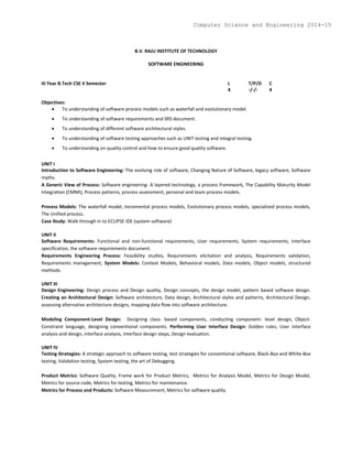 B.V. RAJU INSTITUTE OF TECHNOLOGY
SOFTWARE ENGINEERING
III Year B.Tech CSE II Semester L T/P/D C
4 -/-/- 4
Objectives:
 To understanding of software process models such as waterfall and evolutionary model.
 To understanding of software requirements and SRS document.
 To understanding of different software architectural styles.
 To understanding of software testing approaches such as UNIT testing and integral testing.
 To understanding on quality control and how to ensure good quality software.
UNIT I
Introduction to Software Engineering: The evolving role of software, Changing Nature of Software, legacy software, Software
myths.
A Generic View of Process: Software engineering- A layered technology, a process framework, The Capability Maturity Model
Integration (CMMI), Process patterns, process assessment, personal and team process models.
Process Models: The waterfall model, Incremental process models, Evolutionary process models, specialized process models,
The Unified process.
Case Study: Walk through in to ECLIPSE IDE (system software)
UNIT II
Software Requirements: Functional and non-functional requirements, User requirements, System requirements, Interface
specification, the software requirements document.
Requirements Engineering Process: Feasibility studies, Requirements elicitation and analysis, Requirements validation,
Requirements management, System Models: Context Models, Behavioral models, Data models, Object models, structured
methods.
UNIT III
Design Engineering: Design process and Design quality, Design concepts, the design model, pattern based software design.
Creating an Architectural Design: Software architecture, Data design, Architectural styles and patterns, Architectural Design,
assessing alternative architecture designs, mapping data flow into software architecture.
Modeling Component-Level Design: Designing class- based components, conducting component- level design, Object-
Constraint language, designing conventional components. Performing User Interface Design: Golden rules, User interface
analysis and design, interface analysis, interface design steps, Design evaluation.
UNIT IV
Testing Strategies: A strategic approach to software testing, test strategies for conventional software, Black-Box and White-Box
testing, Validation testing, System testing, the art of Debugging.
Product Metrics: Software Quality, Frame work for Product Metrics, Metrics for Analysis Model, Metrics for Design Model,
Metrics for source code, Metrics for testing, Metrics for maintenance.
Metrics for Process and Products: Software Measurement, Metrics for software quality.
Computer Science and Engineering 2014-15
 