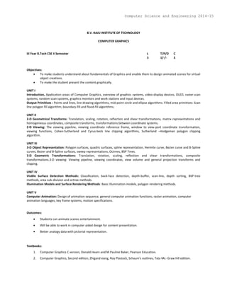 B.V. RAJU INSTITUTE OF TECHNOLOGY
COMPUTER GRAPHICS
III Year B.Tech CSE II Semester L T/P/D C
3 1/-/- 3
Objectives:
 To make students understand about fundamentals of Graphics and enable them to design animated scenes for virtual
object creations.
 To make the student present the content graphically.
UNIT I
Introduction, Application areas of Computer Graphics, overview of graphics systems, video-display devices, OLED, raster-scan
systems, random scan systems, graphics monitors and work stations and input devices.
Output Primitives : Points and lines, line drawing algorithms, mid-point circle and ellipse algorithms. Filled area primitives: Scan
line polygon fill algorithm, boundary-fill and flood-fill algorithms.
UNIT II
2-D Geometrical Transforms: Translation, scaling, rotation, reflection and shear transformations, matrix representations and
homogeneous coordinates, composite transforms, transformations between coordinate systems.
2-D Viewing: The viewing pipeline, viewing coordinate reference frame, window to view-port coordinate transformation,
viewing functions, Cohen-Sutherland and Cyrus-beck line clipping algorithms, Sutherland –Hodgeman polygon clipping
algorithm.
UNIT III
3-D Object Representation: Polygon surfaces, quadric surfaces, spline representation, Hermite curve, Bezier curve and B-Spline
curves, Bezier and B-Spline surfaces, sweep representations, Octrees, BSP Trees.
3-D Geometric Transformations: Translation, rotation, scaling, reflection and shear transformations, composite
transformations.3-D viewing: Viewing pipeline, viewing coordinates, view volume and general projection transforms and
clipping.
UNIT IV
Visible Surface Detection Methods: Classification, back-face detection, depth-buffer, scan-line, depth sorting, BSP-tree
methods, area sub-division and octree methods.
Illumination Models and Surface Rendering Methods: Basic illumination models, polygon rendering methods.
UNIT V
Computer Animation: Design of animation sequence, general computer animation functions, raster animation, computer
animation languages, key frame systems, motion specifications.
Outcomes:
 Students can animate scenes entertainment.
 Will be able to work in computer aided design for content presentation.
 Better analogy data with pictorial representation.
Textbooks:
1. Computer Graphics C version, Donald Hearn and M.Pauline Baker, Pearson Education.
2. Computer Graphics, Second edition, Zhigand xiang, Roy Plastock, Schaum’s outlines, Tata Mc- Graw hill edition.
Computer Science and Engineering 2014-15
 