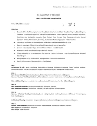 B.V. RAJU INSTITUTE OF TECHNOLOGY
OBJECT ORIENTED ANALYSIS AND DESIGN
III Year B.Tech CSE II Semester L T/P/D C
4 -/-/- 4
Objectives:
 Concisely define the following key terms: Class, Object, State, Behavior, Object Class, Class Diagram, Object Diagram,
Operation, Encapsulation, Constructor Operation, Query Operation, Update Operation, Scope Operation, Association,
Association role, Multiplicity, Association Class, Abstract Class, Concrete Class, Class-scope attribute, Abstract
Operation, Method, Polymorphism, Overriding, Multiple Classification, Aggregation and Composition.
 Describe the activities in the different phases of the Object-Oriented Development Life Cycle.
 State the advantages of Object-Oriented Modelling vis-à-vis Structured Approaches.
 Compare and contrast the Object-Oriented Model with the E-R and EER Models.
 Model a real-world application by using a UML Class Diagram.
 Provide a snapshot of the detailed state of a system at a point in time using a UML (Unified Modelling Language)
Object Diagram.
 Recognize when to use Generalization, Aggregation and Composition relationships.
 Specify different types of Business rules in a Class Diagram.
UNIT I
Introduction to UML: What is Modeling, Importance of Modeling, Principles of Modeling, Object Oriented Modeling,
Conceptual model of the UML, Architecture, Software Development Life Cycle and Rational Unified Process.
UNIT II
Basic Structural Modeling: Introduction, Classes, Relationships, Common Mechanisms and Diagrams.
Advanced Structural Modeling: Introduction, Advanced classes, advanced relationships, Interfaces, Types and Roles, Packages.
Class and Object Diagrams: Introduction, Terms, Concepts, Modeling techniques for Class & Object Diagrams.
UNIT III
Basic Behavioral Modeling I: Introduction, Interactions, Interaction Diagrams.
Basic Behavioral Modeling II: Introduction, Use cases, Use case Diagrams, Activity Diagrams.
UNIT IV
Advanced Behavioral Modeling: Introduction, Events and Signals, State machines, Processes and Threads, Time and space,
State chart Diagrams.
Architectural Modeling: Introduction, Component, Deployment, Component Diagrams and Deployment Diagrams.
UNIT V
Patterns and Frameworks: Introduction to Patterns and Frameworks, Introduction to Artifact Diagrams.
Case Study I: The Unified Library Application
Case Study II: The ATM System
Computer Science and Engineering 2014-15
 