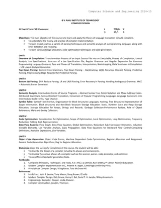 B.V. RAJU INSTITUTE OF TECHNOLOGY
COMPILER DESIGN
III Year B.Tech CSE II Semester L T/P/D C
3 1/-/- 3
Objectives: The main objective of the course is to learn and apply the theory of language translation to build compilers.
 To understand the theory and practice of compiler implementation;
 To learn lexical analysis, a variety of parsing techniques and semantic analysis of a programming language, along with
error detection and recovery;
 To learn various storage allocation, code optimization techniques and code generation.
UNIT I
Overview of Compilation: Transformation Process of an Input Source File into an Executable, Phases of Compilation, Lexical
Analysis, Lex Specifications, Structure of a Lex Specification File, Regular Grammar and Regular Expression for Common
Programming Language Features, Pass and Phases of Translation, Interpretation, Bootstrapping, Data Structures in Compilation
– LEX Lexical Analyzer Generator.
Top Down Parsing: Context Free Grammars, Top Down Parsing – Backtracking, LL(1), Recursive Descent Parsing, Predictive
Parsing, Preprocessing Steps Required for Predictive Parsing.
UNIT II
Bottom Up Parsing: Shift Reduce Parsing, LR and LALR Parsing, Error Recovery in Parsing, Handling Ambiguous Grammar, YACC
– Automatic Parser Generator.
UNIT III
Semantic Analysis: Intermediate Forms of Source Programs – Abstract Syntax Tree, Polish Notation and Three Address Codes.
Attributed Grammars, Syntax Directed Translation, Conversion of Popular Programming Languages Language Constructs into
Intermediate Code Forms, Type Checker.
Symbol Table: Symbol Table Format, Organization for Block Structures Languages, Hashing, Tree Structures Representation of
Scope Information. Block structures and Non-Block Structure Storage Allocation: Static, Runtime Stack and Heap Storage
Allocation, Storage Allocation for Arrays, Strings and Records. Garbage Collection-Performance Factors, Role of Object
References, Mark-and-Sweep Collectors.
UNIT IV
Code Optimization: Consideration for Optimization, Scope of Optimization, Local Optimization, Loop Optimization, Frequency
Reduction, Folding, DAG Representation.
Data Flow Analysis: Flow Graph, Data Flow Equation, Global Optimization, Redundant Sub Expression Elimination, Induction
Variable Elements, Live Variable Analysis, Copy Propagation. Data Flow Equations for Backward Flow Control-Computing
Definitions, Available Expressions, Live Variables.
UNIT V
Object Code Generation: Object Code Forms, Machine Dependent Code Optimization, Register Allocation and Assignment
Generic Code Generation Algorithms, Dag for Register Allocation.
Outcomes: Upon the successful completion of the course, the student will be able:
 To describe the design of a compiler including its phases and components.
 To develop the various phases of a compiler such as the scanner, parser, code generator, and optimizer.
 To use different compiler generation tools.
Textbooks:
1. Compilers: Principles, Techniques and Tools, A.V. Aho, J.D.Ullman, Ravi Shethi,2nd Edition Pearson Education.
2. Modern Compiler Implementation in C, Andrew N. Appel, Cambridge University Press.
3. Principles of Compiler Design, V Raghavan, Tata McGraw Hill.
References:
1. Lex & Yacc, John R. Levine, Tony Mason, Doug Brown, O’reilly
2. Modern Compiler Design, Dick Grune, Henry E. Bal, Cariel T. H. Jacobs, Wiley dreamtech.
3. Engineering a Compiler, Cooper, Linda, Elsevier.
4. Compiler Construction, Louden, Thomson.
Computer Science and Engineering 2014-15
 