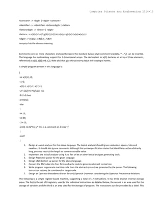 <constant> ::= <digit> | <digit> <constant>
<identifier> ::= <identifier> <letterordigit> | <letter>
<letterordigit> ::= <letter> | <digit>
<letter> ::= a|b|c|d|e|f|g|h|i|j|k|l|m|n|o|p|q|r|s|t|u|v|w|x|y|z
<digit> ::= 0|1|2|3|4|5|6|7|8|9
<empty> has the obvious meaning
Comments (zero or more characters enclosed between the standard C/Java-style comment brackets / *...*/) can be inserted.
The language has rudimentary support for 1-dimensional arrays. The declaration int a[3] declares an array of three elements,
referenced as a[0], a[1] and a[2]. Note also that you should worry about the scoping of names.
A simple program written in this language is:
{
int a[3],t1,t2;
t1=2;
a[0]=1; a[1]=2; a[t1]=3;
t2=-(a[2]+t1*6)/(a[2]-t1);
if t2>5 then
print(t2);
else
{
int t3;
t3=99;
t2=-25;
print(-t1+t2*t3); /* this is a comment on 2 lines */
}
endif
}
1. Design a Lexical analyzer for the above language. The lexical analyzer should ignore redundant spaces, tabs and
newlines. It should also ignore comments. Although the syntax specification states that identifiers can be arbitrarily
long, you may restrict the length to some reasonable value.
2. Implement the lexical analyzer using JLex, flex or lex or other lexical analyzer generating tools.
3. Design Predictive parser for the given language
4. Design LALR bottom up parser for the above language.
5. Convert the BNF rules into Yacc form and write code to generate abstract syntax tree.
6. Write program to generate machine code from the abstract syntax tree generated by the parser. The following
instruction set may be considered as target code.
7. Design an Operator Precedence Parser for any Operator Grammar considering the Operator Precedence Relations
The following is a simple register-based machine, supporting a total of 17 instructions. It has three distinct internal storage
areas. The first is the set of 8 registers, used by the individual instructions as detailed below, the second is an area used for the
storage of variables and the third is an area used for the storage of program. The instructions can be preceded by a label. This
Computer Science and Engineering 2014-15
 