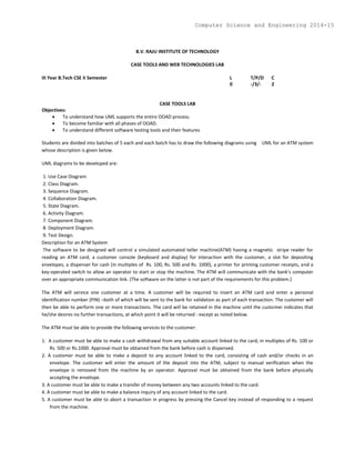 B.V. RAJU INSTITUTE OF TECHNOLOGY
CASE TOOLS AND WEB TECHNOLOGIES LAB
III Year B.Tech CSE II Semester L T/P/D C
0 -/3/- 2
CASE TOOLS LAB
Objectives:
 To understand how UML supports the entire OOAD process.
 To become familiar with all phases of OOAD.
 To understand different software testing tools and their features
Students are divided into batches of 5 each and each batch has to draw the following diagrams using UML for an ATM system
whose description is given below.
UML diagrams to be developed are:
1. Use Case Diagram.
2. Class Diagram.
3. Sequence Diagram.
4. Collaboration Diagram.
5. State Diagram.
6. Activity Diagram.
7. Component Diagram.
8. Deployment Diagram.
9. Test Design.
Description for an ATM System
The software to be designed will control a simulated automated teller machine(ATM) having a magnetic stripe reader for
reading an ATM card, a customer console (keyboard and display) for interaction with the customer, a slot for depositing
envelopes, a dispenser for cash (in multiples of Rs. 100, Rs. 500 and Rs. 1000), a printer for printing customer receipts, and a
key-operated switch to allow an operator to start or stop the machine. The ATM will communicate with the bank's computer
over an appropriate communication link. (The software on the latter is not part of the requirements for this problem.)
The ATM will service one customer at a time. A customer will be required to insert an ATM card and enter a personal
identification number (PIN) –both of which will be sent to the bank for validation as part of each transaction. The customer will
then be able to perform one or more transactions. The card will be retained in the machine until the customer indicates that
he/she desires no further transactions, at which point it will be returned - except as noted below.
The ATM must be able to provide the following services to the customer:
1. A customer must be able to make a cash withdrawal from any suitable account linked to the card, in multiples of Rs. 100 or
Rs. 500 or Rs.1000. Approval must be obtained from the bank before cash is dispensed.
2. A customer must be able to make a deposit to any account linked to the card, consisting of cash and/or checks in an
envelope. The customer will enter the amount of the deposit into the ATM, subject to manual verification when the
envelope is removed from the machine by an operator. Approval must be obtained from the bank before physically
accepting the envelope.
3. A customer must be able to make a transfer of money between any two accounts linked to the card.
4. A customer must be able to make a balance inquiry of any account linked to the card.
5. A customer must be able to abort a transaction in progress by pressing the Cancel key instead of responding to a request
from the machine.
Computer Science and Engineering 2014-15
 