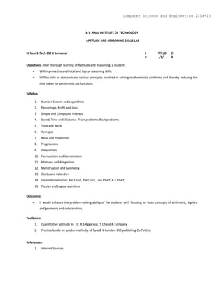 B.V. RAJU INSTITUTE OF TECHNOLOGY
APTITUDE AND REASONING SKILLS LAB
III Year B.Tech CSE II Semester L T/P/D C
0 -/3/- 2
Objectives: After thorough learning of Aptitude and Reasoning, a student
 Will improve the analytical and logical reasoning skills.
 Will be able to demonstrate various principles involved in solving mathematical problems and thereby reducing the
time taken for performing job functions.
Syllabus:
1. Number System and Logarithms
2. Percentage, Profit and Loss
3. Simple and Compound Interest
4. Speed, Time and Distance -Train problems-Boat problems
5. Time and Work
6. Averages
7. Ratio and Proportion
8. Progressions
9. Inequalities
10. Permutation and Combination
11. Mixtures and Allegations
12. Menstruation and Geometry
13. Clocks and Calendars
14. Data interpretation: Bar Chart, Pie Chart, Line Chart ,X-Y Chart,
15. Puzzles and Logical questions
Outcomes:
 It would enhance the problem-solving ability of the students with focusing on basic concepts of arithmetic, algebra
and geometry and data analysis.
Textbooks:
1. Quantitative aptitude by Dr. R.S Aggarwal, S.Chand & Company
2. Practice books on quicker maths by M Tyra & K Kundan, BSC publishing Co.Pvt.Ltd.
References:
1. Internet Sources
Computer Science and Engineering 2014-15
 