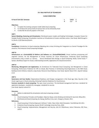 B.V. RAJU INSTITUTE OF TECHNOLOGY
CLOUD COMPUTING
IV Year B.Tech CSE I Semester L T/P/D C
4 -/-/- 4
Objectives:
 To explain the evolving computer model called cloud computing
 To introduce the various levels of services that can be achieved by cloud
 To describe the security aspects in the cloud.
UNIT I
System Modeling, Clustering and Virtualization: Distributed system models and Enabling Technologies, Computer Clusters for
Scalable Parallel Computing, Virtualization machines an Virtualization of clusters and Data centers. Case Study: Walk through in
to Ubuntu 12.04 Operating System.
UNIT II
Foundations: Introduction to cloud computing, Migrating into a cloud, Enriching the ‘Integration as a Service’ Paradigm for the
cloud Era, The Enterprise Cloud Computing Paradigm.
UNIT III
Infrastructure as a Service(IAAS) & Platform and Software as a Service(PAAS/SAAS): Virtual machines provisioning and
migration services, On the Management of Virtual machines for Cloud Infrastructure, Enhancing Cloud Computing
Environments using a cluster as a Service, Secure Distributed Data Storage in Cloud Computing. Aneka, Comet Cloud, T-
System, Workflows Engine for Clouds, Understanding Scientific, Applications for Cloud Environments.
UNIT IV
Monitoring, Management and Applications: An Architecture for Federated Cloud Computing, SLA Management in Cloud
Computing, Performance Prediction for HPC on Clouds, Best Practices in Architecting Cloud Applications in the AWS Cloud,
Building Content Delivery networks using Clouds, Resource Cloud Mashups. Case Study: Apache hbase 0.92.1, Apache hadoop
2.2.0.
UNIT V
Governance and Case Studies: Organizational Readiness and Changes management in the Cloud age, Data, Security in the
Cloud, Legal Issues in Cloud computing, Achieving Production Readiness for Cloud Services.
Common standards in cloud computing: The open cloud consortium- The distributed management task force- standards for
application developers- standards for messaging –standards for security.
Case Study: Apache mahout 0.9.
Outcomes:
 Ability to understand the virtualization and cloud computing concepts.
Textbooks:
1. Cloud Computing: Principles and Paradigms, Rajkumar Buyya, James Broberg and Andrzej M. Goscinski, Wiley,2011.
2. Distributed and Cloud Computing, Kai Hwang, Geoffery C,Fox, Jack J. Dongarra, Elsevier, 2012.
References:
1. Cloud Computing: A Practical Approach, Anthony T. Velte, Toby J.Velte, Robrt Elsenpeter, Tata McGraw Hill, 2011.
2. Enterprise Cloud Computing, Gautam Shroff, Cambridge University Press, 2010.
3. Cloud Computing: Implementation, Management and Security, John W. Rittenhouse, James F.Ransome, CRC Press,
rp2012.
Computer Science and Engineering 2014-15
 