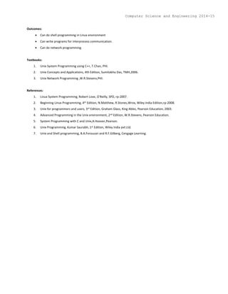 Outcomes:
 Can do shell programming in Linux environment
 Can write programs for interprocess communication.
 Can do network programming.
Textbooks:
1. Unix System Programming using C++, T.Chan, PHI.
2. Unix Concepts and Applications, 4th Edition, Sumitabha Das, TMH,2006.
3. Unix Network Programming ,W.R.Stevens,PHI.
References:
1. Linux System Programming, Robert Love, O’Reilly, SPD, rp-2007.
2. Beginning Linux Programming, 4th Edition, N.Matthew, R.Stones,Wrox, Wiley India Edition,rp-2008.
3. Unix for programmers and users, 3rd Edition, Graham Glass, King Ables, Pearson Education, 2003.
4. Advanced Programming in the Unix environment, 2nd Edition, W.R.Stevens, Pearson Education.
5. System Programming with C and Unix,A.Hoover,Pearson.
6. Unix Programming, Kumar Saurabh, 1st Edition, Wiley India pvt Ltd.
7. Unix and Shell programming, B.A.Forouzan and R.F.Gilberg, Cengage Learning.
Computer Science and Engineering 2014-15
 
