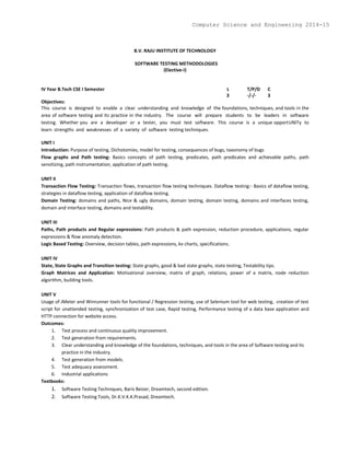 B.V. RAJU INSTITUTE OF TECHNOLOGY
SOFTWARE TESTING METHODOLOGIES
(Elective-I)
IV Year B.Tech CSE I Semester L T/P/D C
3 -/-/- 3
Objectives:
This course is designed to enable a clear understanding and knowledge of the foundations, techniques, and tools in the
area of software testing and its practice in the industry. The course will prepare students to be leaders in software
testing. Whether you are a developer or a tester, you must test software. This course is a unique opportUNITy to
learn strengths and weaknesses of a variety of software testing techniques.
UNIT I
Introduction: Purpose of testing, Dichotomies, model for testing, consequences of bugs, taxonomy of bugs
Flow graphs and Path testing: Basics concepts of path testing, predicates, path predicates and achievable paths, path
sensitizing, path instrumentation, application of path testing.
UNIT II
Transaction Flow Testing: Transaction flows, transaction flow testing techniques. Dataflow testing:- Basics of dataflow testing,
strategies in dataflow testing, application of dataflow testing.
Domain Testing: domains and paths, Nice & ugly domains, domain testing, domain testing, domains and interfaces testing,
domain and interface testing, domains and testability.
UNIT III
Paths, Path products and Regular expressions: Path products & path expression, reduction procedure, applications, regular
expressions & flow anomaly detection.
Logic Based Testing: Overview, decision tables, path expressions, kv charts, specifications.
UNIT IV
State, State Graphs and Transition testing: State graphs, good & bad state graphs, state testing, Testability tips.
Graph Matrices and Application: Motivational overview, matrix of graph, relations, power of a matrix, node reduction
algorithm, building tools.
UNIT V
Usage of JMeter and Winrunner tools for functional / Regression testing, use of Selenium tool for web testing, creation of test
script for unattended testing, synchronization of test case, Rapid testing, Performance testing of a data base application and
HTTP connection for website access.
Outcomes:
1. Test process and continuous quality improvement.
2. Test generation from requirements.
3. Clear understanding and knowledge of the foundations, techniques, and tools in the area of Software testing and its
practice in the industry.
4. Test generation from models.
5. Test adequacy assessment.
6. Industrial applications
Textbooks:
1. Software Testing Techniques, Baris Beizer, Dreamtech, second edition.
2. Software Testing Tools, Dr.K.V.K.K.Prasad, Dreamtech.
Computer Science and Engineering 2014-15
 