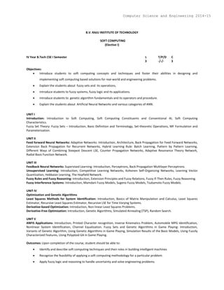 B.V. RAJU INSTITUTE OF TECHNOLOGY
SOFT COMPUTING
(Elective I)
IV Year B.Tech CSE I Semester L T/P/D C
3 -/-/- 3
Objectives:
 Introduce students to soft computing concepts and techniques and foster their abilities in designing and
implementing soft computing based solutions for real-world and engineering problems.
 Explain the students about fuzzy sets and its operations,
 Introduce students to fuzzy systems, fuzzy logic and its applications.
 Introduce students to genetic algorithm fundamentals and its operators and procedure.
 Explain the students about Artificial Neural Networks and various categories of ANN.
UNIT I
Introduction: Introduction to Soft Computing, Soft Computing Constituents and Conventional AI, Soft Computing
Characteristics.
Fuzzy Set Theory: Fuzzy Sets – Introduction, Basic Definition and Terminology, Set-theoretic Operations, MF Formulation and
Parameterization.
UNIT II
Feed forward Neural Networks: Adaptive Networks: Introduction, Architecture, Back Propagation for Feed Forward Networks,
Extension Back Propagation for Recurrent Networks, Hybrid Learning Rule: Batch Learning, Pattern by Pattern Learning,
Different Ways of Combining Steepest Descent LSE, Counter Propagation Networks, Adaptive Resonance Theory Network,
Radial Basis Function Network.
UNIT III
Feedback Neural Networks: Supervised Learning: Introduction, Perceptrons, Back Propagation Multilayer Perceptrons.
Unsupervised Learning: Introduction, Competitive Learning Networks, Kohonen Self-Organizing Networks, Learning Vector
Quantization, Hebbaian Learning, The Hopfield Network.
Fuzzy Rules and Fuzzy Reasoning: Introduction, Extension Principles and Fuzzy Relations, Fuzzy If-Then Rules, Fuzzy Reasoning.
Fuzzy Interference Systems: Introduction, Mamdani Fuzzy Models, Sugeno Fuzzy Models, Tsukamoto Fuzzy Models.
UNIT IV
Optimization and Genetic Algorithms
Least Squares Methods for System Identification: Introduction, Basics of Matrix Manipulation and Calculus, Least Squares
Estimator, Recursive Least Squares Estimator, Recursive LSE for Time Varying Systems.
Derivative-based Optimization: Introduction, Non-linear Least Squares Problems.
Derivative-Free Optimization: Introduction, Genetic Algorithms, Simulated Annealing (TSP), Random Search.
UNIT V
ANFIS Applications: Introduction, Printed Character recognition, Inverse Kinematics Problem, Automobile MPG Identification,
Nonlinear System Identification, Channel Equalization. Fuzzy Sets and Genetic Algorithms in Game Playing: Introduction,
Variants of Genetic Algorithm, Using Genetic Algorithms in Game Playing, Simulation Results of the Basic Models, Using Fuzzily
Characterized Features, Using Polyploid GA in Game Playing.
Outcomes: Upon completion of the course, student should be able to:
 Identify and describe soft computing techniques and their roles in building intelligent machines
 Recognize the feasibility of applying a soft computing methodology for a particular problem.
 Apply fuzzy logic and reasoning to handle uncertainty and solve engineering problems.
Computer Science and Engineering 2014-15
 