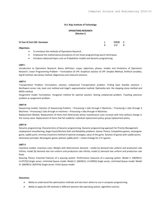 B.V. Raju Institute of Technology
OPERATIONS RESEARCH
(Elective I)
IV Year B.Tech CSE I Semester L T/P/D C
3 -/-/- 3
Objectives:
 To introduce the methods of Operations Research.
 Emphasize the mathematical procedures of non linear programming search techniques
 Introduce advanced topics such as Probabilistic models and dynamic programming.
UNIT I
Introduction to Operations Research: Basics definition, scope, objectives, phases, models and limitations of Operations
Research. Linear Programming Problem – Formulation of LPP, Graphical solution of LPP. Simplex Method, Artificial variables,
big-M method, two-phase method, degeneracy and unbound solutions.
UNIT II
Transportation Problem: Formulation, solution, unbalanced Transportation problem. Finding basic feasible solutions –
Northwest corner rule, least cost method and Vogel’s approximation method. Optimality test: the stepping stone method and
MODI method.
Assignment model: Formulation. Hungarian method for optimal solution. Solving unbalanced problem. Traveling salesman
problem as assignment problem.
UNIT III
Sequencing models: Solution of Sequencing Problem – Processing n Jobs through 2 Machines – Processing n Jobs through 3
Machines – Processing 2 Jobs through m machines – Processing n Jobs through m Machines.
Replacement Models: Replacement of Items that Deteriorate whose maintenance costs increase with time without change in
the money value. Replacement of items that fail suddenly: individual replacement policy, group replacement policy.
UNIT IV
Dynamic programming: Characteristics of dynamic programming. Dynamic programming approach for Priority Management
employment smoothening, Stage Coach/Shortest Path and Reliability problems. Games Theory: Competitive games, rectangular
game, saddle point, minimax (maximin) method of optimal strategies, value of the game. Solution of games with saddle points,
dominance principle. Rectangular games without saddle point – mixed strategy for 2 X 2 games.
UNIT V
Inventory models: Inventory costs. Models with deterministic demand – model (a) demand rate uniform and production rate
infinite, model (b) demand rate non-uniform and production rate infinite, model (c) demand rate uniform and production rate
finite.
Queuing Theory: Essential Features of a queuing system. Performance measures of a queuing system. Model 1: {(M/M/1):
(∞/FCFS)} Single server, Unlimited Queue model. Model 2: {(M/M/1): (∞/SIRO)} Single server, Unlimited Queue model. Model
III: {(M/M/1): (N/FCFS)} Single server, Finite Queue model.
Outcomes:
 Ability to understand the optimization methods and also learn where to use in computer programming.
 Ability to apply the OR methods in different domains like operating system, algorithms and etc.
Computer Science and Engineering 2014-15
 