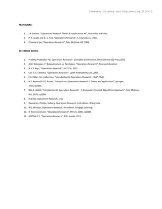 TEXT BOOKS:
1. J K Sharma. “Operations Research Theory & Applications 4e”, Macmillan India Ltd.
2. P. K. Gupta and D. S. Hira, “Operations Research”, S. Chand & co., 2007.
3. P Sankara Iyer,”Operations Research”, Tata McGraw-Hill, 2008.
REFERENCE BOOKS:
1. Pradeep Prabhakar Pai, Operations Research – principles and Practice, Oxford University Press,2012
2. A.M. Natarajan, P. Balasubramani, A. Tamilarasi, “Operations Research”, Pearson Education.
3. N.V.S. Raju, “Operations Research”, HI-TECH, 2002.
4. Col. D. S. Cheema, “Operations Research”, Laxmi Publications Ltd., 2005.
5. F.S. Hillier, G.J. Lieberman, “Introduction to Operations Research – 8ed”, TMH.
6. H.S. Kasana & K.D. Kumar, “Introductory Operations Research – Theory and applications”,Springer,
2003, rp2005.
7. Billy E. Gillett, “Introduction to Operations Research – A Computer-Oriented Algorithmic Approach”, Tata McGraw-
Hill, 1979, rp2004.
8. A.B.Rao, Operations Research, Jaico .
9. Ravindran, Phillips, Solberg, Operations Research, 2nd edition, Wiley India.
10. W.L.Winston, Operations Research, 4th edition, Cengage Learning.
11. R. Panneerselvam, “Operations Research”, PHI-2e, 2006, rp2008.
12. ANITHA H S, “Operations Research”, EXEL books, 2011.
Computer Science and Engineering 2014-15
 