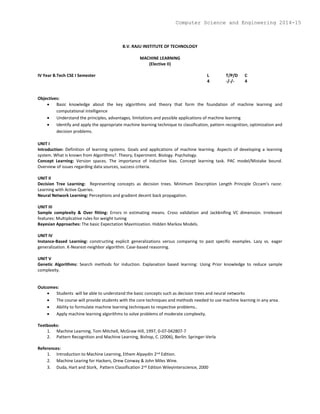 B.V. RAJU INSTITUTE OF TECHNOLOGY
MACHINE LEARNING
(Elective II)
IV Year B.Tech CSE I Semester L T/P/D C
4 -/-/- 4
Objectives:
 Basic knowledge about the key algorithms and theory that form the foundation of machine learning and
computational intelligence
 Understand the principles, advantages, limitations and possible applications of machine learning
 Identify and apply the appropriate machine learning technique to classification, pattern recognition, optimization and
decision problems.
UNIT I
Introduction: Definition of learning systems. Goals and applications of machine learning. Aspects of developing a learning
system. What is known from Algorithms?. Theory, Experiment. Biology. Psychology.
Concept Learning: Version spaces. The importance of inductive bias. Concept learning task. PAC model/Mistake bound.
Overview of issues regarding data sources, success criteria.
UNIT II
Decision Tree Learning: Representing concepts as decision trees. Minimum Description Length Principle Occam's razor.
Learning with Active Queries.
Neural Network Learning: Perceptions and gradient decent back propagation.
UNIT III
Sample complexity & Over fitting: Errors in estimating means. Cross validation and Jackknifing VC dimension. Irrelevant
features: Multiplicative rules for weight tuning
Bayesian Approaches: The basic Expectation Maximization. Hidden Markov Models.
UNIT IV
Instance-Based Learning: constructing explicit generalizations versus comparing to past specific examples. Lazy vs. eager
generalization. K-Nearest-neighbor algorithm. Case-based reasoning.
UNIT V
Genetic Algorithms: Search methods for induction. Explanation based learning: Using Prior knowledge to reduce sample
complexity.
Outcomes:
 Students will be able to understand the basic concepts such as decision trees and neural networks
 The course will provide students with the core techniques and methods needed to use machine learning in any area.
 Ability to formulate machine learning techniques to respective problems..
 Apply machine learning algorithms to solve problems of moderate complexity.
Textbooks:
1. Machine Learning, Tom Mitchell, McGraw Hill, 1997, 0-07-042807-7
2. Pattern Recognition and Machine Learning, Bishop, C. (2006), Berlin: Springer-Verla
References:
1. Introduction to Machine Learning, Ethem Alpaydin 2nd Edition.
2. Machine Learing for Hackers, Drew Conway & John Miles Wine.
3. Duda, Hart and Stork, Pattern Classification 2nd Edition WileyInterscience, 2000
Computer Science and Engineering 2014-15
 