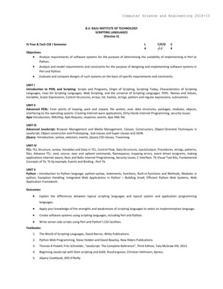 B.V. RAJU INSTITUTE OF TECHNOLOGY
SCRIPTING LANGUAGES
(Elective II)
IV Year B.Tech CSE I Semester L T/P/D C
4 -/-/- 4
Objectives:
 Analyze requirements of software systems for the purpose of determining the suitability of implementing in Perl or
Python.
 Analyze and model requirements and constraints for the purpose of designing and implementing software systems in
Perl and Python.
 Evaluate and compare designs of such systems on the basis of specific requirements and constraints.
UNIT I
Introduction to PERL and Scripting: Scripts and Programs, Origin of Scripting, Scripting Today, Characteristics of Scripting
Languages, Uses for Scripting Languages, Web Scripting, and the universe of Scripting Languages. PERL- Names and Values,
Variables, Scalar Expressions, Control Structures, arrays, list, hashes, strings, pattern and regular expressions, subroutines.
UNIT II
Advanced PERL: Finer points of looping, pack and unpack, file system, eval, data structures, packages, modules, objects,
interfacing to the operating system, Creating Internet ware applications, Dirty Hands Internet Programming, security Issues.
Ajax-Introduction, XMLHttp, Ajax Request, response, events, Ajax XML file
UNIT III
Advanced JavaScript: Browser Management and Media Management, Classes, Constructors, Object-Oriented Techniques in
JavaScript, Object constructor and Prototyping , Sub classes and Super classes and JSON.
jQuery- Introduction, syntax, selectors, events, jQuery CSS classes, Traversing.
UNIT IV
TCL: TCL Structure, syntax, Variables and Data in TCL, Control Flow, Data Structures, input/output, Procedures, strings, patterns,
files, Advance TCL- eval, source, exec and uplevel commands, Namespaces, trapping errors, event driven programs, making
applications internet aware, Nuts and Bolts Internet Programming, Security Issues, C Interface. Tk-Visual Tool Kits, Fundamental
Concepts of Tk, Tk by example, Events and Binding , Perl-Tk.
UNIT V
Python - Introduction to Python language, python-syntax, statements, functions, Built-in-functions and Methods, Modules in
python, Exception Handling. Integrated Web Applications in Python – Building Small, Efficient Python Web Systems, Web
Application Framework.
Outcomes:
 Explain the differences between typical scripting languages and typical system and application programming
languages.
 Apply your knowledge of the strengths and weaknesses of scripting languages to select an implementation language.
 Create software systems using scripting languages, including Perl and Python.
 Write server-side scripts using Perl and Python’s CGI facilities.
Textbooks:
1. The World of Scripting Languages, David Barron, Wiley Publications.
2. Python Web Programming, Steve Holden and David Beazley, New Riders Publications.
3. Thomas A Powell, Fritz Schneider, “JavaScript: The Complete Reference”, Third Edition, Tata McGraw Hill, 2013.
4. Beginning JavaScript with Dom scripting and AJAX, RussFerguson, Christian Heilmann, Apress.
5. JQuery Cookbook, SPD O’Reilly
Computer Science and Engineering 2014-15
 