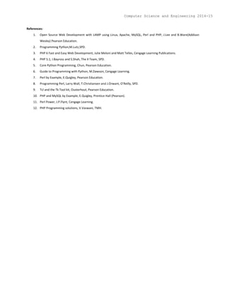 References:
1. Open Source Web Development with LAMP using Linux, Apache, MySQL, Perl and PHP, J.Lee and B.Ware(Addison
Wesley) Pearson Education.
2. Programming Python,M.Lutz,SPD.
3. PHP 6 Fast and Easy Web Development, Julie Meloni and Matt Telles, Cengage Learning Publications.
4. PHP 5.1, I.Bayross and S.Shah, The X Team, SPD.
5. Core Python Programming, Chun, Pearson Education.
6. Guide to Programming with Python, M.Dawson, Cengage Learning.
7. Perl by Example, E.Quigley, Pearson Education.
8. Programming Perl, Larry Wall, T.Christiansen and J.Orwant, O’Reilly, SPD.
9. Tcl and the Tk Tool kit, Ousterhout, Pearson Education.
10. PHP and MySQL by Example, E.Quigley, Prentice Hall (Pearson).
11. Perl Power, J.P.Flynt, Cengage Learning.
12. PHP Programming solutions, V.Vaswani, TMH.
Computer Science and Engineering 2014-15
 