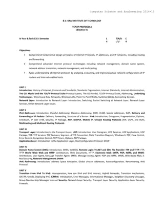 B.V. RAJU INSTITUTE OF TECHNOLOGY
TCP/IP PROTOCOLS
(Elective II)
IV Year B.Tech CSE I Semester L T/P/D C
4 -/-/- 4
Objectives:
 Comprehend fundamental design principles of Internet Protocols, IP addresses, and IP networks, including routing
and forwarding.
 Comprehend advanced Internet protocol technologies including network management, domain name system,
network address translation, network management, and multicasting.
 Apply understanding of Internet protocols by analyzing, evaluating, and improving actual network configurations of IP
routers and Internet enables hosts.
UNIT I
Introduction: History of Internet, Protocols and Standards, Standards Organization, Internet Standards, Internet Administration,
The OSI Model and the TCP/IP Protocol Suite-Protocol Layers, The OSI Model, TCP/IP Protocol Suite, Addressing, Underlying
Technologies- Wired Local Area Networks, Wireless LANs, Point-To-Point WANs, Switched WANs, Connecting Devices.
Network Layer: Introduction to Network Layer- Introduction, Switching, Packet Switching at Network Layer, Network Layer
Services, Other Network Layer Issues.
UNIT II
IPv4 Addresses: Introduction, Classful Addressing, Classless Addressing, CIDR, VLSM, Special Addresses, NAT, Delivery and
Forwarding of IP Packets- Delivery, Forwarding, Structure of a Router. IPv4: Introduction, Datagrams, Fragmentation, Options,
Checksum, IP over ATM, Security, IP Package, ARP, ICMPv4, Mobile IP, Unicast Routing Protocols (RIP, OSPF, and BGP),
Multicasting and Multicast Routing Protocols
UNIT III
Transport Layer: Introduction to the Transport Layer, UDP: Introduction, User Datagram, UDP Services, UDP Applications, UDP
Package, TCP: TCP Services, TCP Features, Segment, A TCP Connection, State Transition Diagram, Windows In TCP, Flow Control,
Error Control, Congestion Control, TCP Timers, Options, TCP Package.
Application Layer: Introduction to the Application Layer, Host Configuration Protocol: DHCP
UNIT IV
Domain Name System (DNS): Introduction, WINS, NetBIOS, Remote Login: TELNET and SSH, File Transfer: FTP and TFTP- FTP,
TFTP World Wide Web and HTTP- Architecture, Web Documents, HTTP, Electronic Mail: SMTP, POP, IMAP, and MIME-
Architecture, User Agent, Message Transfer Agent: SMTP, Message Access Agent: POP and IMAP, MIME, Web-Based Mail, E-
Mail Security, Network Management: SNMP.
IPv6 Addressing: Introduction, Address Space Allocation, Global Unicast Addresses, Autoconfiguration, Renumbering, IPv6
Protocol.
UNIT V
Transition From IPv4 To IPv6: Interoperation, how can IPv4 and IPv6 Interact, Hybrid Networks, Transition mechanisms,
ISATAP, teredo, Deploying IPv6, ICMPv6- Introduction, Error Messages, Informational Messages, Neighbor-Discovery Messages,
Group Membership Messages Internet Security- Network Layer Security, Transport Layer Security, Application Layer Security,
Firewalls.
Computer Science and Engineering 2014-15
 