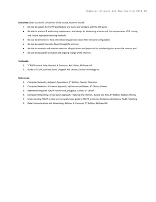 Outcomes: Upon successful completion of the course, students should:
 Be able to explain the TCP/IP architecture and layers and compare with the OSI layers
 Be able to analyze IP addressing requirements and design an addressing scheme and the requirements of IP routing
and choose appropriate routing methods
 Be able to demonstrate how internetworking devices obtain their network configuration
 Be able to explain how data flows through the internet
 Be able to ascertain and evaluate selection of applications and protocols for transferring data across the internet and
 Be able to discuss the evolution and ongoing change of the internet.
Textbooks:
1. TCP/IP Protocol Suite, Behrouz A. Forouzan, 4th Edition, McGraw-Hill
2. Guide to TCP/IP, Ed Tittel, Laura Chappell, 4th Edition, Course Technology Inc
References:
1. Computer Networks, Andrew S Tanenbaum, 5th Edition, Pearson Education
2. Computer Networks: A Systems Approach, by Peterson and Davie, 4th Edition, Elsevier
3. Internetworking with TCP/IP Volume One, Douglas E. Comer, 6th Edition
4. Computer Networking: A Top-Down Approach Featuring the Internet, Kurose and Ross, 6th Edition, Addison-Wesley
5. Understanding TCP/IP: A clear and comprehensive guide to TCP/IP protocols, Dostalek and Kabelova, Packt Publishing
6. Data Communications and Networking, Behrouz A. Forouzan, 5th Edition, McGraw-Hill
Computer Science and Engineering 2014-15
 