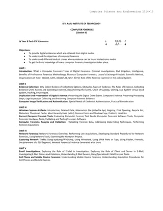 B.V. RAJU INSTITUTE OF TECHNOLOGY
COMPUTER FORENSICS
(Elective II)
IV Year B.Tech CSE I Semester L T/P/D C
4 -/-/- 4
Objectives:
 To provide digital evidences which are obtained from digital media.
 To understand the objectives of computer forensics
 To understand different kinds of crimes where evidence can be found in electronic media.
 To get the basic knowledge of how a computer forensics investigation takes place.
UNIT I
Introduction: What is Computer Forensics? Uses of Digital Forensics- Criminal Investigations, Civil Litigation, Intelligence,
Benefits of Professional Forensics Methodology, Phases of Computer Forensics, Locard's Exchange Principle, Scientific Method,
Organizations of Note- SWGDE, AAFS, ASCLD/LAB, NIST, ASTM, Role of the Forensic Examiner in the Judicial System.
UNIT II
Evidence Collection: Why Collect Evidence? Collections Options, Obstacles, Types of Evidence, The Rules of Evidence, Collecting
Evidence-Crime Scenes and Collecting Evidence, Documenting the Scene, Chain of Custody, Cloning, Live System versus Dead
System, Hashing, Final Report.
Duplication and Preservation of Digital Evidence: Preserving the Digital Crime Scene, Computer Evidence Preserving Processing
Steps, Legal Aspects of Collecting and Preserving Computer Forensic Evidence.
Computer Image Verification and Authentication: Special Needs of Evidential Authentication, Practical Consideration
UNIT III
Windows System Artifacts: Introduction, Deleted Data, Hibernation File (Hiberfile.Sys), Registry, Print Spooling, Recycle Bin,
Metadata, Thumbnail Cache, Most Recently Used (MRU), Restore Points and Shadow Copy, Prefetch, Link Files.
Current Computer Forensic Tools: Evaluating Computer Forensic Tool Needs, Computer Forensics Software Tools, Computer
Forensics Hardware Tools, Validating and Testing Forensics Software.
Computer Forensics Analysis and Validation: Validating Forensic Data, Addressing Data-Hiding Techniques, Performing
Remote Acquisitions
UNIT IV
Network Forensics: Network Forensics Overview, Performing Live Acquisitions, Developing Standard Procedures for Network
Forensics, Using Network Tools, Examining the Honeynet Project.
Capturing Network Traffic: Using tcpdump/WinDump, Using Wireshark, Using SPAN Ports or Taps, Using Fiddler, Firewalls,
Decipherment of a TCP Segment, Network Forensics Evidence Generated with Snort
UNIT V
Email Investigations: Exploring the Role of E-Mail in Investigation, Exploring the Role of Client and Server in E-Mail,
Investigating E-Mail Crimes and Violations, Understanding E-Mail Servers, Using Specialized E-Mail Forensic Tools.
Cell Phone and Mobile Device Forensics: Understanding Mobile Device Forensics, Understanding Acquisition Procedures for
Cell Phones and Mobile Devices.
Computer Science and Engineering 2014-15
 