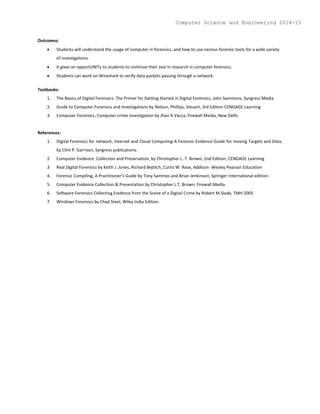 Outcomes:
 Students will understand the usage of computer in forensics, and how to use various forensic tools for a wide variety
of investigations.
 It gives an opportUNITy to students to continue their zeal in research in computer forensics.
 Students can work on Wireshark to verify data packets passing through a network.
Textbooks:
1. The Basics of Digital Forensics: The Primer for Getting Started in Digital Forensics, John Sammons, Syngress Media
2. Guide to Computer Forensics and Investigations by Nelson, Phillips, Steuart, 3rd Edition CENGAGE Learning
3. Computer Forensics, Computer crime investigation by Jhon R.Vacca, Firewall Media, New Delhi.
References:
1. Digital Forensics for network, Internet and Cloud Computing-A Forensic Evidence Guide for moving Targets and Data,
by Clint P. Garrison, Syngress publications.
2. Computer Evidence: Collection and Preservation, by Christopher L. T. Brown, 2nd Edition, CENGAGE Learning
3. Real Digital Forensics by Keith J. Jones, Richard Bejtlich, Curtis W. Rose, Addison- Wesley Pearson Education
4. Forensic Compiling, A Practitioner’s Guide by Tony Sammes and Brian Jenkinson, Springer International edition.
5. Computer Evidence Collection & Presentation by Christopher L.T. Brown, Firewall Media.
6. Software Forensics Collecting Evidence from the Scene of a Digital Crime by Robert M.Slade, TMH 2005
7. Windows Forensics by Chad Steel, Wiley India Edition.
Computer Science and Engineering 2014-15
 