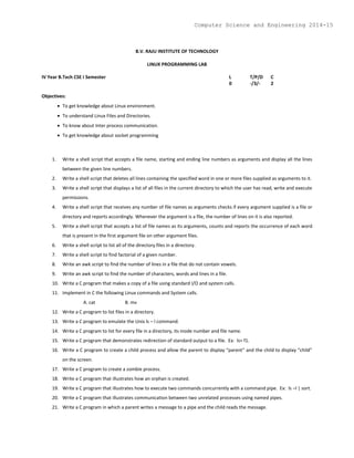 B.V. RAJU INSTITUTE OF TECHNOLOGY
LINUX PROGRAMMING LAB
IV Year B.Tech CSE I Semester L T/P/D C
0 -/3/- 2
Objectives:
 To get knowledge about Linux environment.
 To understand Linux Files and Directories.
 To know about Inter process communication.
 To get knowledge about socket programming
1. Write a shell script that accepts a file name, starting and ending line numbers as arguments and display all the lines
between the given line numbers.
2. Write a shell script that deletes all lines containing the specified word in one or more files supplied as arguments to it.
3. Write a shell script that displays a list of all files in the current directory to which the user has read, write and execute
permissions.
4. Write a shell script that receives any number of file names as arguments checks if every argument supplied is a file or
directory and reports accordingly. Whenever the argument is a file, the number of lines on it is also reported.
5. Write a shell script that accepts a list of file names as its arguments, counts and reports the occurrence of each word
that is present in the first argument file on other argument files.
6. Write a shell script to list all of the directory files in a directory.
7. Write a shell script to find factorial of a given number.
8. Write an awk script to find the number of lines in a file that do not contain vowels.
9. Write an awk script to find the number of characters, words and lines in a file.
10. Write a C program that makes a copy of a file using standard I/O and system calls.
11. Implement in C the following Linux commands and System calls.
A. cat B. mv
12. Write a C program to list files in a directory.
13. Write a C program to emulate the Unix ls – l command.
14. Write a C program to list for every file in a directory, its inode number and file name.
15. Write a C program that demonstrates redirection of standard output to a file. Ex: ls> f1.
16. Write a C program to create a child process and allow the parent to display “parent” and the child to display “child”
on the screen.
17. Write a C program to create a zombie process.
18. Write a C program that illustrates how an orphan is created.
19. Write a C program that illustrates how to execute two commands concurrently with a command pipe. Ex: ls –l | sort.
20. Write a C program that illustrates communication between two unrelated processes using named pipes.
21. Write a C program in which a parent writes a message to a pipe and the child reads the message.
Computer Science and Engineering 2014-15
 