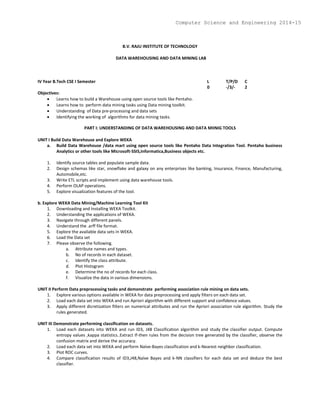 B.V. RAJU INSTITUTE OF TECHNOLOGY
DATA WAREHOUSING AND DATA MINING LAB
IV Year B.Tech CSE I Semester L T/P/D C
0 -/3/- 2
Objectives:
 Learns how to build a Warehouse using open source tools like Pentaho.
 Learns how to perform data mining tasks using Data mining toolkit.
 Understanding of Data pre-processing and data sets
 Identifying the working of algorithms for data mining tasks.
PART I: UNDERSTANDING OF DATA WAREHOUSING AND DATA MIINIG TOOLS
UNIT I Build Data Warehouse and Explore WEKA
a. Build Data Warehouse /data mart using open source tools like Pentaho Data Integration Tool. Pentaho business
Analytics or other tools like Microsoft-SSIS,Informatica,Business objects etc.
1. Identify source tables and populate sample data.
2. Design schemas like star, snowflake and galaxy on any enterprises like banking, Insurance, Finance, Manufacturing,
Automobile,etc.
3. Write ETL scripts and implement using data warehouse tools.
4. Perform OLAP operations.
5. Explore visualization features of the tool.
b. Explore WEKA Data Mining/Machine Learning Tool Kit
1. Downloading and Installing WEKA Toolkit.
2. Understanding the applications of WEKA.
3. Navigate through different panels.
4. Understand the .arff file format.
5. Explore the available data sets in WEKA.
6. Load the Data set
7. Please observe the following.
a. Attribute names and types.
b. No of records in each dataset.
c. Identify the class attribute.
d. Plot Histogram
e. Determine the no of records for each class.
f. Visualize the data in various dimensions.
UNIT II Perform Data preprocessing tasks and demonstrate performing association rule mining on data sets.
1. Explore various options available in WEKA for data preprocessing and apply filters on each data set.
2. Load each data set into WEKA and run Apriori algorithm with different support and confidence values.
3. Apply different dicretization filters on numerical attributes and run the Apriori association rule algorithm. Study the
rules generated.
UNIT III Demonstrate performing classification on datasets.
1. Load each datasets into WEKA and run ID3, J48 Classification algorithm and study the classifier output. Compute
entropy values ,kappa statistics..Extract If-then rules from the decision tree generated by the classifier, observe the
confusion matrix and derive the accuracy.
2. Load each data set into WEKA and perform Naïve-Bayes classification and k-Nearest neighbor classification.
3. Plot ROC curves.
4. Compare classification results of ID3,J48,Naïve Bayes and k-NN classifiers for each data set and deduce the best
classifier.
Computer Science and Engineering 2014-15
 