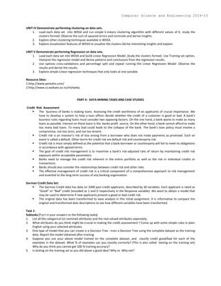 UNIT IV Demonstrate performing clustering on data sets.
1. Load each data set into WEKA and run simple k-means clustering algorithm with different values of K, study the
clusters formed .Observe the sum of squared errors and centroids and derive insights.
2. Explore other clustering techniques available in WEKA.
3. Explore visualization features of WEKA to visualize the clusters.Derive interesting insights and explain.
UNIT V Demonstrate performing Regression on data sets.
1. Load each data set into WEKA and build Linear Regression Model ,Study the clusters formed. Use Training set option,
Interpret the regression model and derive patterns and conclusions from the regression results.
2. Use options cross-validations and percentage split and repeat running the Linear Regression Model .Observe the
results and derive the results.
3. Explore simple Linear regression techniques that only looks at one variable.
Resource Sites:
1.http://www.pentaho.com/
2.http://www.cs.waikato.ac.nz/ml/weka.
PART II: DATA MINING TASKS AND CASE STUDIES
Credit Risk Assessment
 The business of banks is making loans. Assessing the credit worthiness of an applicants of crucial importance. We
have to develop a system to help a loan officer decide whether the credit of a customer is good or bad. A bank’s
business rules regarding loans must consider two opposing factors. On the one hand, a bank wants to make as many
loans as possible. Interest on these loans is the banks profit source. On the other hand, a bank cannot afford to make
too many bad loans. To many bad could leads to the collapse of the bank. The bank’s loan policy must involve a
compromise; not too strict, and not too lenient.
 Credit risk is an investor's risk of loss arising from a borrower who does not make payments as promised. Such an
event is called a default. Other terms for credit risk are default risk and counterparty risk.
 Credit risk is most simply defined as the potential that a bank borrower or counterparty will fail to meet its obligations
in accordance with agreed terms.
 The goal of credit risk management is to maximise a bank's risk-adjusted rate of return by maintaining credit risk
exposure within acceptable parameters.
 Banks need to manage the credit risk inherent in the entire portfolio as well as the risk in individual credits or
transactions.
 Banks should also consider the relationships between credit risk and other risks.
 The effective management of credit risk is a critical component of a comprehensive approach to risk management
and essential to the long-term success of any banking organisation.
German Credit Data Set:
 The German Credit data has data on 1000 past credit applicants, described by 30 variables. Each applicant is rated as
“Good” or “Bad” credit (encoded as 1 and 0 respectively in the Response variable). We want to obtain a model that
may be used to determine if new applicants present a good or bad credit risk.
 The original data has been transformed to ease analysis in this initial assignment. It is informative to compare the
original and transformed data descriptions to see how different variables have been transformed.
Task 1:
Subtasks (Turn in your answers to the following tasks)
1. List all the categorical (or nominal) attributes and the real-valued attributes seperately.
2. What attributes do you think might be crucial in making the credit assessement ? Come up with some simple rules in plain
English using your selected attributes.
3. One type of model that you can create is a Decision Tree - train a Decision Tree using the complete dataset as the training
data. Report the model obtained after training.
4. Suppose you use your above model trained on the complete dataset, and classify credit good/bad for each of the
examples in the dataset. What % of examples can you classify correctly? (This is also called testing on the training set)
Why do you think you cannot get 100 % training accuracy?
5. Is testing on the training set as you did above a good idea? Why or Why not?
Computer Science and Engineering 2014-15
 