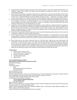 6. One approach for solving the problem encountered in the previous question is using cross-validation? Describe what cross-
validation is briefly. Train a Decision Tree again using cross-validation and report your results. Does your accuracy
increase/decrease? Why?
7. Check to see if the data shows a bias against "foreign workers" (attribute 20), or "personal-status"(attribute 9). One way to
do this (Perhaps rather simple minded) is to remove these attributes from the dataset and see if the decision tree created
in those cases is significantly different from the full dataset case which you have already done. To remove an attribute
you can use the reprocess tab in Weka's GUI Explorer. Did removing these attributes have any significant effect? Discuss.
8. Another question might be, do you really need to input so many attributes to get good results? Maybe only a few would
do. For example, you could try just having attributes 2, 3, 5, 7, 10, 17 (and 21, the class attribute (naturally)). Try out
some combinations. (You had removed two attributes in problem 7 .Remember to reload the arff data file to get all the
attributes initially before you start selecting the ones you want.
9. Sometimes, the cost of rejecting an applicant who actually has a good credit(case 1) might be higher than accepting an
applicant who has bad credit (case 2).Instead of counting the misclassifications equally in both cases, give a higher cost to
the first case (say cost 5) and lower cost to the second case. You can do this by using a cost matrix in Weka. Train your
Decision Tree again and report the Decision Tree and cross-validation results. Are they significantly different from results
obtained in problem 6 (using equal cost)?
10. Do you think it is a good idea to prefer simple decision trees instead of having long complex decision trees? How does the
complexity of a Decision Tree relate to the bias of the model.
11. You can make your Decision Trees simpler by pruning the nodes. One approach is to use Reduced Error Pruning - Explain
this idea briefly. Try reduced error pruning for training your Decision Trees using cross-validation (you can do this in Weka)
and report the Decision Tree you obtain ? Also, report your accuracy using the pruned model. Does your accuracy increase
?
12. (Extra Credit): How can you convert a Decision Trees into "if-then-else rules". Make up your own small Decision Tree
consisting of 2-3 levels and convert it into a set of rules. There also exist different classifiers that output the model in the
form of rules - one such classifier in Weka is rules. PART, train this model and report the set of rules obtained. Sometimes
just one attribute can be good enough in making the decision, yes, just one ! Can you predict what attribute that might be
in this dataset? OneR classifier uses a single attribute to make decisions (it chooses the attribute based on minimum error).
Report the rule obtained by training a one R classifier. Rank the performance of j48, PART and oneR.
Task Resources:
 Mentor Lecture on Decision Trees
 Andrew Moore’s Data mining tutorials
 Decision Trees(Source:Tan,MSU)
 Tom Mitchells book slides
 WEKA Tutorial.
Task 2: Hospital Management System
Data Warehouse Consists Dimension Table and Fact Table
Remember the following
Dimensions
The dimension Object:
-Name
-Attributes(levels),with one Primary Key
-Concept Hierarchies
One time dimension is must.
About Levels and Hierarchies
Dimension Objects(dimension) consist of a set of levels and a set of hierarchies defined over those levels. The levels represent
levels of aggregation. Hierarchies describe parent-child relationships among a set of levels.
For example ,a typical calendar dimension could contain 5 levels.
Two hierarchies can be defined on these levels
H1:YearL>QuarterL>MonthL>WeekL>DayL
H2:YearL>WeekL>DayL
About Unique Key Constraints
When you create a definition for a hierarchy ,Warehouse builder creates an identifier key for each level of the heirarchy and a
Unique key constraint on the lowest level(Base Level)
Design a Hospital management System data warehouse (TARGET) consists of Dimensions Patient, Medicine, Supplier, Time,
Where measure are No of UNITs, UNIT Price.
Assume that Relational Database(SOURCE) table schemas as follows
Computer Science and Engineering 2014-15
 