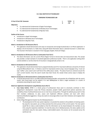 B.V. RAJU INSTITUTE OF TECHNOLOGY
EMERGING TECHNOLOGIES LAB
IV Year B.Tech CSE I Semester L T/P/D C
0 -/3/- 2
Objectives:
 To understand the fundamentals of Apple Technologies.
 To understand the fundamentals of Windows Azure Technologies.
 To understand the fundamentals of Big Data Tools.
Outline of the Course:
 Introduction to Apple Technologies.
 Introduction to Windows Azure Technologies.
 Introduction to Big Data Tools.
Week 1: Introduction to iOS Structure (Part I)
 This application should demonstrate some ways to incorporate and manage localized data in an iPhone application. It
displays a list of mountains in a Table View, along with detail information about a selected mountain in a detail view.
The mountain information is localized in three languages (English, Hindi and Telegu).
Week 2: Introduction to iOS Structure (Part II, Continuation from Part I)
 The detail information uses the current iPhone Region Format to format date and measurement data. The sample
also provides a simple example of a localized application preferences bundle. There is one application setting which
controls whether or not the initial list of mountains is lexographically sorted or not.
Week 3: Introduction to iOS Controls (Part I)
 This application should demonstrate how to programmatically search for map-based addresses and points of interest
using the MKLocalSearch class. It initiates a search for map-based content using a natural language string. A user can
type "coffee", press search and it will find all the coffee places nearby. The places found are centered around the
user's current location. Once the search results have been found, the sample shows various ways to display the
results.
Week 4: Introduction to iOS Controls (Part II, Continuation from Part I)
 It should demonstrate how to use MKLocalSearchCompletionHandler and populate the UITableView with the search
results. Each found place can be viewed in it's own MKMapView to show a single annotation or a cluster of
annotations describing the search results.
Week 5,6: Application Development using Windows Azure (Part I)
 Case Study Outline: BTMV is a charity group of professionals those want to voluntarily contribute in their
village/town's development. Issues like Primary education, people's health, government policies awareness and
availability of basic facilities/infrastructure are on main focus among others. Through the website group want to help
their members collaborate, to plan, assess and implement different activities and learn with others
experience/feedbacks/suggestions. Group also wants to encourage others to join their initiatives and recognize their
contributions
 Online Village Management System has the following features –
 The development of this new system objective is to provide the solution to the problems of existing system.
By using this new system, we can fully automate the entire process of the current system. The new system
would like to make as web-enabled so that the information can be shared between the members at any
time using the respective credentials. To track the status of an individual process, the status update can be
centralized using the new system. Being a web-enabled system, the process can be accessed across the
world over net.
Computer Science and Engineering 2014-15
 