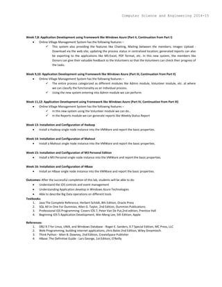 Week 7,8: Application Development using Framework like Windows Azure (Part II, Continuation from Part I)
 Online Village Management System has the following features –
 This system also providing the features like Chatting, Mailing between the members; Images Upload -
Download via the web site; updating the process status in centralized location; generated reports can also
be exporting to the applications like MS-Excel, PDF format, etc. In this new system, the members like
Donors can give their valuable feedback to the Volunteers so that the Volunteers can check their progress of
the tasks.
Week 9,10: Application Development using Framework like Windows Azure (Part III, Continuation from Part II)
 Online Village Management System has the following features –
 The entire process categorized as different modules like Admin module, Volunteer module, etc. at where
we can classify the functionality as an individual process.
 Using the new system entering into Admin module we can perform.
Week 11,12: Application Development using Framework like Windows Azure (Part IV, Continuation from Part III)
 Online Village Management System has the following features –
 In this new system using the Volunteer module we can do..
 In the Reports module we can generate reports like Weekly Status Report
Week 13: Installation and Configuration of Hadoop
 Install a Hadoop single node instance into the VMWare and report the basic properties.
Week 14: Installation and Configuration of Mahout
 Install a Mahout single node instance into the VMWare and report the basic properties.
Week 15: Installation and Configuration of M3 Personal Edition
 Install a M3 Personal single node instance into the VMWare and report the basic properties.
Week 16: Installation and Configuration of HBase
 Install an HBase single node instance into the VMWare and report the basic properties.
Outcomes: After the successful completion of this lab, students will be able to do:
 Understand the iOS controls and event management
 Understanding Application develop in Windows Azure Technologies
 Able to describe Big Data operations on different tools
Textbooks:
1. Java The Complete Reference, Herbert Schildt, 8th Edition, Oracle Press
2. SQL All-in-One For Dummies, Allen G. Taylor, 2nd Edition, Dummies Publications.
3. Professional iOS Programming: Covers iOS 7, Peter Van De Put,2nd edition, Prentice Hall
4. Beginning iOS 5 Application Development, Wei-Meng Lee, 5th Edition, Apple
References:
1. DB2 9.7 for Linux, UNIX, and Windows Database - Roger E. Sanders, 9.7 Special Edition, MC Press, LLC
2. Web Programming, building internet applications, chris Bates 2nd Edition, Wiley Dreamtech.
3. Think Python - Allen B. Downey, 2nd Edition, CreateSpace Publisher
4. HBase: The Definitive Guide - Lars George, 1st Edition, O'Reilly
Computer Science and Engineering 2014-15
 
