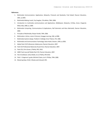 References:
1. Multimedia Communications: Applications, Networks, Protocols and Standards, Fred Halsall, Pearson Education,
2001, rp 2005.
2. Multimedia Making it work, Tay Vaughan, 7th edition, TMH, 2008.
3. Introduction to multimedia communications and Applications, Middleware, Networks, K.R.Rao, Zoran, Dragored,
Wiley India, 2006, rp. 2009.
4. Multimedia Computing, Communications & Applications, Ralf Steinmetz and Klara Nahrstedt, Pearson Education,
2004.
5. Principles of Multimedia, Ranjan Parekh, TMH, 2006.
6. Multimedia in Action, James E.Shuman, Cengage Learning, 198, rp 2008.
7. Multimedia Systems design, Prabhat K. Andleigh, Kiran Thakrar, PHI, 1986.
8. Multimedia and Communications Technology, Steve Heath, Elsevier, 1999, rp 2003.
9. Adobe Flash CS3 Professional, Adobe press, Pearson Education, 2007.
10. Flash CS3 Professional Advanced, Russel Chun, Pearson Education, 2007.
11. Flash CS5, Chris Grover, O’Reilly, SPD, 2010.
12. SAMS Teach yourself Adobe flash CS3, Pearson Education, 2007.
13. Flex 4 Cookbook, Joshua Noble, et.al, O’Reilly, SPD 2010.
14. Flex3 – A beginner’s guide, Michele E.Davis, Jon A. Phillips, TMH, 2008.
15. Mastering Dojo, R.Gill, C.Riecke and A.Russell, SPD.
Computer Science and Engineering 2014-15
 