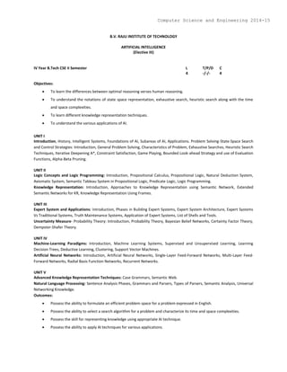 B.V. RAJU INSTITUTE OF TECHNOLOGY
ARTIFICIAL INTELLIGENCE
(Elective III)
IV Year B.Tech CSE II Semester L T/P/D C
4 -/-/- 4
Objectives:
 To learn the differences between optimal reasoning verses human reasoning.
 To understand the notations of state space representation, exhaustive search, heuristic search along with the time
and space complexities.
 To learn different knowledge representation techniques.
 To understand the various applications of AI.
UNIT I
Introduction, History, Intelligent Systems, Foundations of AI, Subareas of AI, Applications. Problem Solving-State-Space Search
and Control Strategies: Introduction, General Problem Solving, Characteristics of Problem, Exhaustive Searches, Heuristic Search
Techniques, Iterative Deepening A*, Constraint Satisfaction, Game Playing, Bounded Look-ahead Strategy and use of Evaluation
Functions, Alpha-Beta Pruning.
UNIT II
Logic Concepts and Logic Programming: Introduction, Propositional Calculus, Propositional Logic, Natural Deduction System,
Axiomatic System, Semantic Tableau System in Propositional Logic, Predicate Logic, Logic Programming.
Knowledge Representation: Introduction, Approaches to Knowledge Representation using Semantic Network, Extended
Semantic Networks for KR, Knowledge Representation Using Frames.
UNIT III
Expert System and Applications: Introduction, Phases in Building Expert Systems, Expert System Architecture, Expert Systems
Vs Traditional Systems, Truth Maintenance Systems, Application of Expert Systems, List of Shells and Tools.
Uncertainty Measure- Probability Theory: Introduction, Probability Theory, Bayesian Belief Networks, Certainty Factor Theory,
Dempster-Shafer Theory.
UNIT IV
Machine-Learning Paradigms: Introduction, Machine Learning Systems, Supervised and Unsupervised Learning, Learning
Decision Trees, Deductive Learning, Clustering, Support Vector Machines.
Artificial Neural Networks: Introduction, Artificial Neural Networks, Single-Layer Feed-Forward Networks, Multi-Layer Feed-
Forward Networks, Radial Basis Function Networks, Recurrent Networks.
UNIT V
Advanced Knowledge Representation Techniques: Case Grammars, Semantic Web.
Natural Language Processing: Sentence Analysis Phases, Grammars and Parsers, Types of Parsers, Semantic Analysis, Universal
Networking Knowledge.
Outcomes:
 Possess the ability to formulate an efficient problem space for a problem expressed in English.
 Possess the ability to select a search algorithm for a problem and characterize its time and space complexities.
 Possess the skill for representing knowledge using appropriate AI technique.
 Possess the ability to apply AI techniques for various applications.
Computer Science and Engineering 2014-15
 