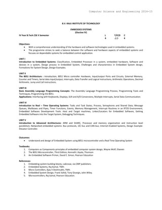 B.V. RAJU INSTITUTE OF TECHNOLOGY
EMBEDDED SYSTEMS
(Elective IV)
IV Year B.Tech CSE II Semester L T/P/D C
4 -/-/- 4
Objectives:
 With a comprehensive understanding of the hardware and software technologies used in embedded systems.
 The programme strives to seek a balance between the software and hardware aspects of embedded systems and
focuses on dependable systems for embedded control application.
UNIT I
Introduction to Embedded Systems: Classification, Embedded Processor in a system, embedded hardware, Software and
devices in a system, Design process in Embedded System, Challenges and characteristics in Embedded System design,
Formalisms for System Design ,Design Examples.
UNIT II
The 8051 Architecture : Introduction, 8051 Micro controller Hardware, Input/output Ports and Circuits, External Memory,
Counter and Timers, Serial data Input/output, Interrupts, Data Transfer and Logical Instructions, Arithmetic Operations, Decimal
Arithmetic. Jump and Call Instructions.
UNIT III
Basic Assembly Language Programming Concepts: The Assembly Language Programming Process, Programming Tools and
Techniques, Programming the 8051.
Applications: Interfacing with Keyboards, Displays, D/A and A/D Conversions, Multiple Interrupts, Serial Data Communication.
UNIT IV
Introduction to Real – Time Operating Systems: Tasks and Task States, Process, Semaphores and Shared Data; Message
Queues, Mailboxes and Pipes, Timer Functions, Events, Memory Management, Interrupt Routines in an RTOS Environment,
Embedded Software Development Tools: Host and Target machines, Linker/Locators for Embedded Software, Getting
Embedded Software into the Target System, Debugging Techniques.
UNIT V
Introduction to Advanced Architectures: ARM and SHARC, Processor and memory organization and Instruction level
parallelism; Networked embedded systems: Bus protocols, I2C bus and CAN bus; Internet-Enabled Systems, Design Example-
Elevator Controller.
Outcomes:
 Understand and design of Embedded System using 8051 microcontroller and a Real Time Operating System
Textbooks:
1. Computers as Components-principles of embedded computer system design, Wayne Wolf, Elsevier.
2. The 8051 Microcontroller, Third Edition, Kenneth J.Ayala, Thomson
3. An Embedded Software Primer, David E. Simon, Pearson Education
References:
1. Embedding system building blocks, Labrosse, via CMP publishers.
2. Embedded Systems, Raj Kamal, TMH.
3. Micro Controllers, Ajay V Deshmukhi, TMH.
4. Embedded System Design, Frank Vahid, Tony Givargis, John Wiley.
5. Microcontrollers, Raj kamal, Pearson Education.
Computer Science and Engineering 2014-15
 