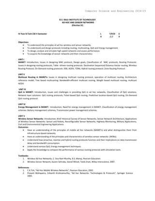 B.V. RAJU INSTITUTE OF TECHNOLOGY
AD-HOC AND SENSOR NETWORKS
(Elective IV)
IV Year B.Tech CSE II Semester L T/P/D C
4 -/-/- 4
Objectives:
 To understand the principles of ad hoc wireless and sensor networks.
 To understand and design protocols including routing, multicasting, QoS and Energy management.
 To design, analyze and simulate high-speed networks and assess performance.
 To acquire the knowledge of sensor networks and their characteristics
UNIT I
MANET: Introduction, Issues in designing MAC protocol, Design goals, Classification of MAC protocols, Routing Protocols:
Issues in designing routing protocols, Table –driven routing protocols: Destination Sequenced Distance Vector routing, Wireless
Routing Protocol, On-Demand routing protocols: DSR, AODV, TORA, Hybrid routing protocol: Zone Routing Protocol.
UNIT II
Multicast Routing in MANETs: Issues in designing multicast routing protocol, operation of multicast routing, Architecture
reference model, Tree based multicasting: Bandwidth-efficient multicast routing, Weight based multicast routing, multicast
AODV.
UNIT III
QoS in MANET: Introduction, Issues and challenges in providing QoS in ad hoc networks, Classification of QoS solutions,
Network layer solutions: QoS routing protocols, Ticket-based QoS routing, Predictive location-based QoS routing, On-Demand
QoS routing protocol.
UNIT IV
Energy Management in MANET: Introduction, Need for energy management in MANET, Classification of energy management
schemes: Battery management schemes, Transmission power management schemes.
UNIT V
Wireless Sensor Networks: Introduction, Brief Historical Survey of Sensor Networks, Sensor Network Architecture, Applications
of Wireless Sensor Networks: Sensor and Robots, Reconfigurable Sensor Networks, Highway Monitoring, Military Applications,
Civil and Environmental Engineering Applications.
Outcomes:
 Have an understanding of the principles of mobile ad hoc networks (MANETs) and what distinguishes them from
infrastructure-based networks.
 Have an understanding of the principles and characteristics of wireless sensor networks (WSNs).
 Understand how proactive, reactive and hybrid routing protocols function and their implications on data transmission
delay and bandwidth consumption.
 Understand various QoS, Energy management techniques.
 Apply the knowledge to compare the performance of various routing protocols with simulation tools.
Textbooks:
1. Wireless Ad-hoc Networks, C. Siva Ram Murthy, B.S. Manoj, Pearson Education.
2. Wireless Sensor Network, Kazem Sohraby, Daniel Minoli, Taieb Znati, Wiley-Interscience, 2007.
References:
1. C.K.Toh, “Ad Hoc Mobile Wireless Networks”, Pearson Education, 2002.
2. Prasant Mohapatra, Srikanth Krishnamurthy, “Ad hoc Networks: Technologies & Protocols”, Springer Science
2005.
Computer Science and Engineering 2014-15
 