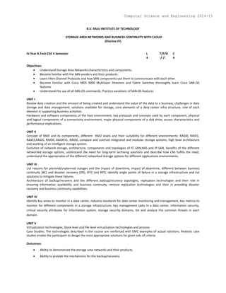 B.V. RAJU INSTITUTE OF TECHNOLOGY
STORAGE AREA NETWORKS AND BUSINESS CONTINUITY WITH CLOUD
(Elective IV)
IV Year B.Tech CSE II Semester L T/P/D C
4 -/-/- 4
Objectives:
 Understand Storage Area Networks characteristics and components.
 Become familiar with the SAN vendors and their products.
 Learn Fibre Channel Protocols and how SAN components use them to communicate with each other.
 Become familiar with Cisco MDS 9000 Multilayer Directors and Fabric Switches thoroughly learn Cisco SAN-OS
features
 Understand the use of all SAN-OS commands. Practice varaitions of SAN-OS features
UNIT I
Review data creation and the amount of being created and understand the value of the data to a business, challenges in data
storage and data management, solutions available for storage, core elements of a data center infra structure, role of each
element in supporting business activities.
Hardware and software components of the host environment, key protocols and concepts used by each component, physical
and logical components of a connectivity environment, major physical components of a disk drive, access characteristics and
performance implications.
UNIT II
Concept of RAID and its components, different RAID levels and their suitability for different environments: RAID0, RAID1,
RAID3,RAID5, RAID4, RAID0+1, RAID6, compare and contrast integrated and modular storage systems, high level architecture
and working of an intelligent storage system.
Evolution of network storage, architecture, components and topologies of FC-SAN,NAS and IP-SAN, benefits of the different
networked storage options, understand the need for long-term archiving solutions and describe how CAS fulfills the need,
understand the appropriates of the different networked storage options for different applications environments.
UNIT III
List reasons for planned/unplanned outages and the impact of downtime, Impact of downtime, different between business
continuity (BC) and disaster recovery (DR), RTO and RPO, identify single points of failure in a storage infrastructure and list
solutions to mitigate these failures.
Architecture of backup/recovery and the different backup/recovery topologies, replication technologies and their role in
ensuring information availability and business continuity, remove replication technologies and their in providing disaster
recovery and business continuity capabilities.
UNIT IV
Identify key areas to monitor in a data center, industry standards for data center monitoring and management, key metrics to
monitor for different components in a storage infrastructure, key management tasks in a data center. information security,
critical security attributes for information system, storage security domains, list and analyze the common threats in each
domain.
UNIT V
Virtualization technologies, block level and file level virtualisation technologies and process
Case Studies: The technologies described in the course are reinforced with EMC examples of actual solutions. Realistic case
studies enable the participant to design the most appropriate solutions for given sets of criteria.
Outcomes:
 Abiltiy to demonstrate the storage area networks and their products.
 Ability to provide the mechanisms for the backup/recovery.
Computer Science and Engineering 2014-15
 