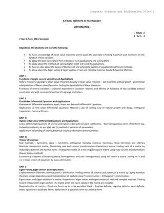 B.V.RAJU INSTITUTE OF TECHNOLOGY
MATHEMATICS-I
L T/P/D C
4 1/-/- 4
I Year B. Tech. CSE-I Semester
Objectives: The students will learn the following
 To have a knowledge of mean value theorems and to apply the concepts in finding maximum and minimum for the
function of two variables.
 To apply the basic concepts of first order D.E’s to its applications and solving them
 To study about the methods of solving higher order D.E’s and its applications.
 To have an idea about the basics of Matrices of and solving the system of equations by different methods.
 To know about the Eigen values & Eigen Vectors of real and complex matrices, Modal & Spectral Matrices.
UNIT I
Functions of single, several variables and Applications
Rolle’s Theorem, Lagrange’s Mean Value Theorem, Cauchy’s mean value Theorem – (all theorems without proof) –geometrical
interpretation of Mean value theorems- testing the applicability of these theorems.
Functions of several variables: Functional dependence- Jacobian- Maxima and Minima of functions of two variables without
constraints and with constraints-Method of Lagrange multipliers.
UNIT II
First Order Differential Equations and Applications
Overview of differential equations- exact, linear and Bernoulli differential Equations
Applications of first order differential equations: Newton’s Law of cooling, Law of natural growth and decay, orthogonal
trajectories, Electrical Circuits.
UNIT III
Higher order Linear Differential Equations and Applications
Linear differential equations of second and higher order with constant coefficients, Non-homogeneous term of the form eax,
sin(ax+b)/cos(ax+b), xk, eax V(x), xkV (x),method of variation of parameters.
Applications to bending of beams, Electrical circuits and simple harmonic motion.
UNIT IV
Theory of Matrices
Real matrices – Symmetric, skew – symmetric, orthogonal. Complex matrices: Hermitian, Skew Hermitian and UNITary
Matrices. Idempotent matrix, Elementary row and column transformations-Elementary matrix, Finding rank of a matrix by
reducing to Echelon and normal forms. Finding the inverse of a non-singular square matrix using row/ column transformations
(Gauss- Jordan method).
Consistency of system of linear equations (homogeneous and non- homogeneous) using the rank of a matrix. Solving m x n and
n x n linear system of equations by Gauss elimination.
UNIT V
Eigen Values, Eigen vectors and Applications
Cayley-Hamilton Theorem (without proof) – Verification. Finding inverse of a matrix and powers of a matrix by Cayley-Hamilton
theorem, Linear dependence and Independence of Vectors.Linear Transformation – Orthogonal Transformation.
Eigen values and Eigen vectors of a matrix. Properties of eigen values and eigen vectors of real and complex matrices. Finding
linearly independent eigen vectors of a matrix when the eigen values of the matrix are repeated.
Diagonalization of matrix – Quadratic forms up to three variables. Rank – Positive definite, negative definite, semi definite,
index, signature of quadratic forms. Reduction of a quadratic form to canonical form.
Computer Science and Engineering 2014-15
 
